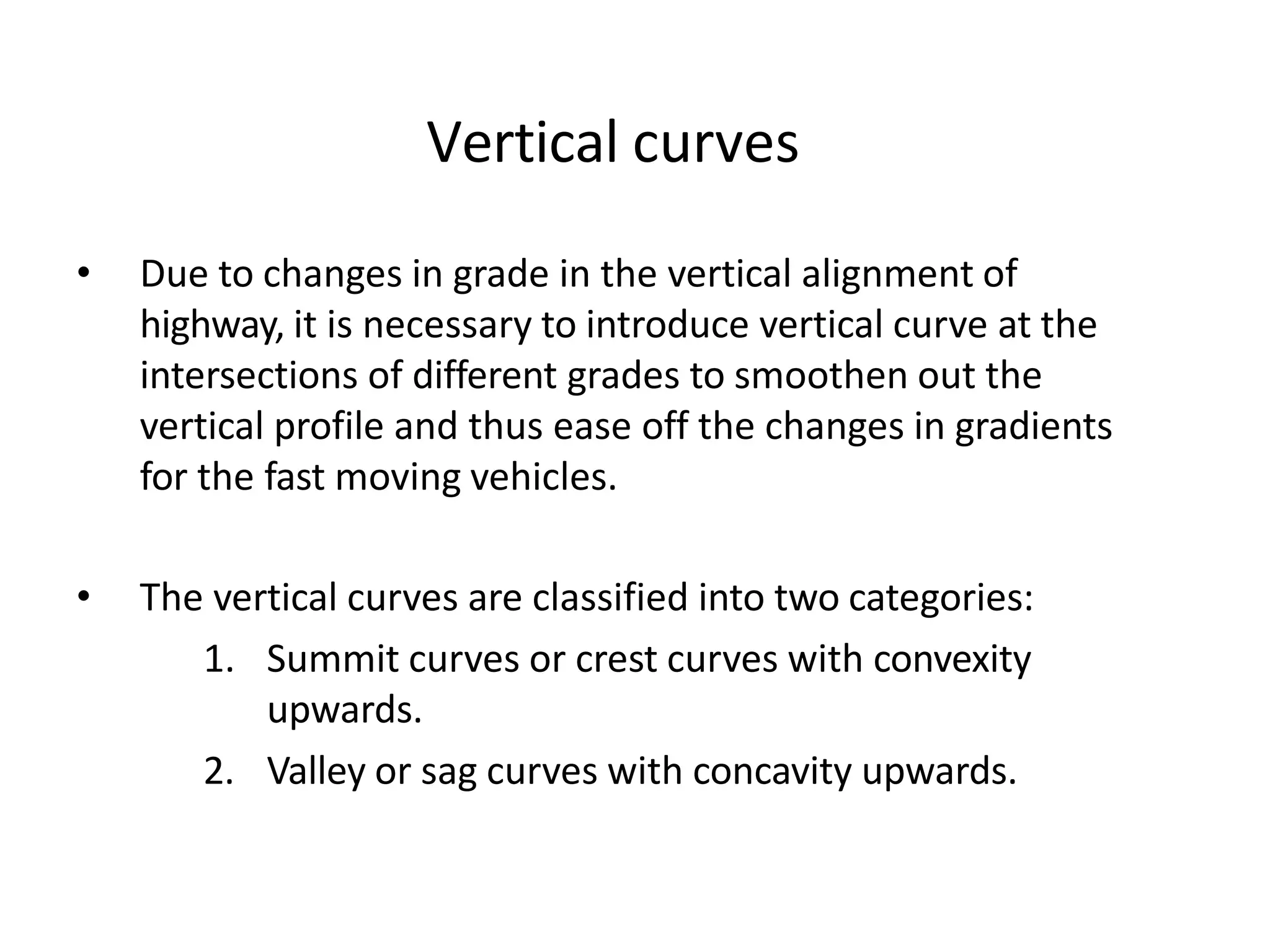 Vertical curves
• Due to changes in grade in the vertical alignment of
highway, it is necessary to introduce vertical curve at the
intersections of different grades to smoothen out the
vertical profile and thus ease off the changes in gradients
for the fast moving vehicles.
• The vertical curves are classified into two categories:
1. Summit curves or crest curves with convexity
upwards.
2. Valley or sag curves with concavity upwards.
 