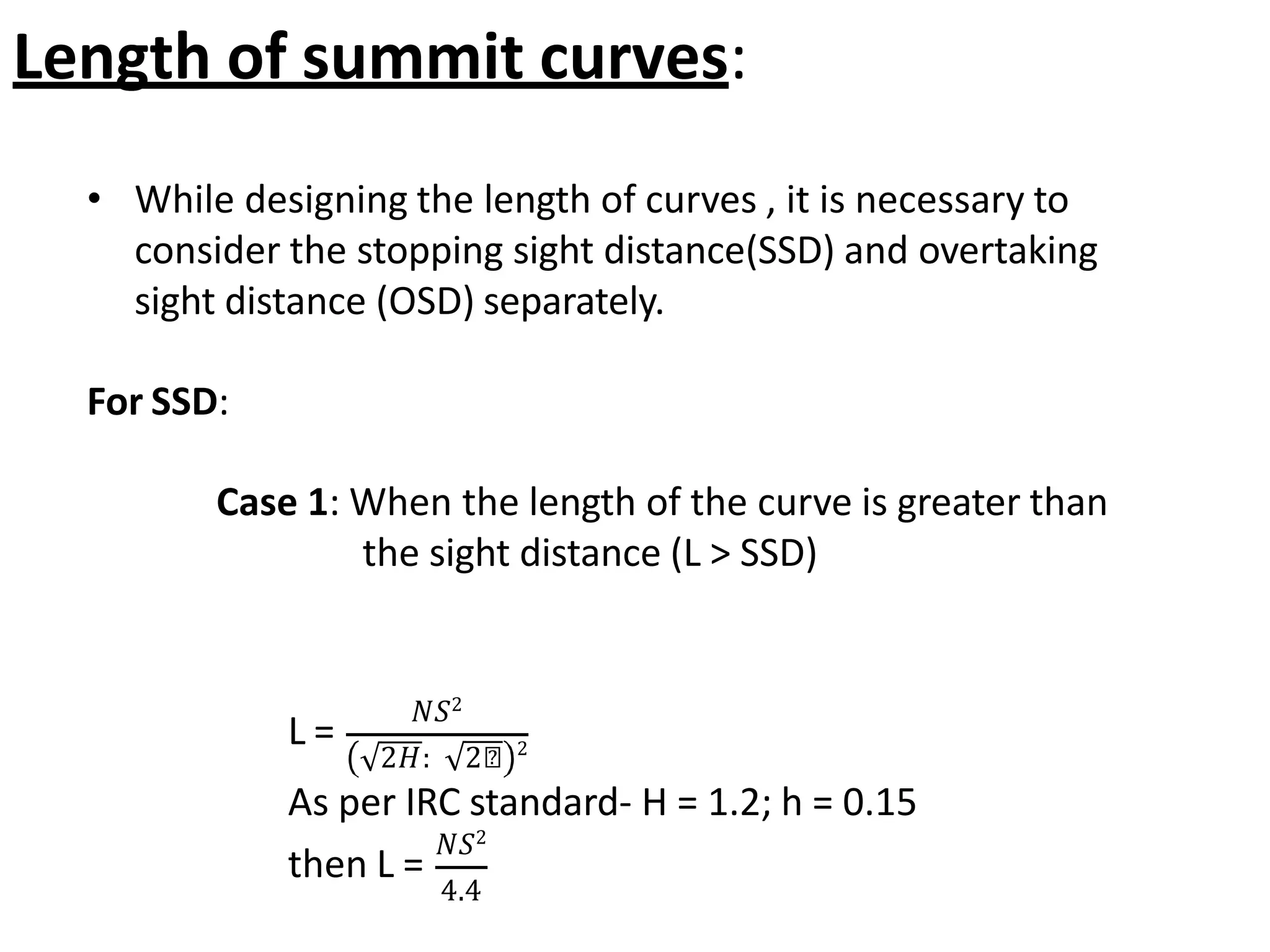 • While designing the length of curves , it is necessary to
consider the stopping sight distance(SSD) and overtaking
sight distance (OSD) separately.
For SSD:
Case 1: When the length of the curve is greater than
the sight distance (L ˃ SSD)
Length of summit curves:
L =
𝑁𝑆2
2𝐻: 2𝑕 2
As per IRC standard- H = 1.2; h = 0.15
then L =
𝑁𝑆2
4.4
 