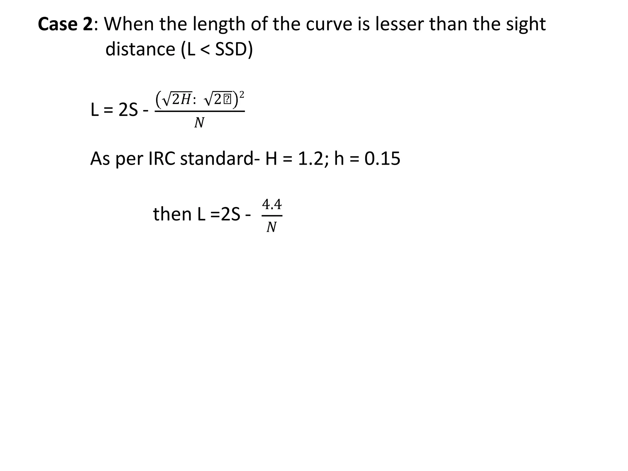 Case 2: When the length of the curve is lesser than the sight
distance (L < SSD)
L = 2S -
2𝐻: 2𝑕 2
𝑁
As per IRC standard- H = 1.2; h = 0.15
then L =2S -
4.4
𝑁
 
