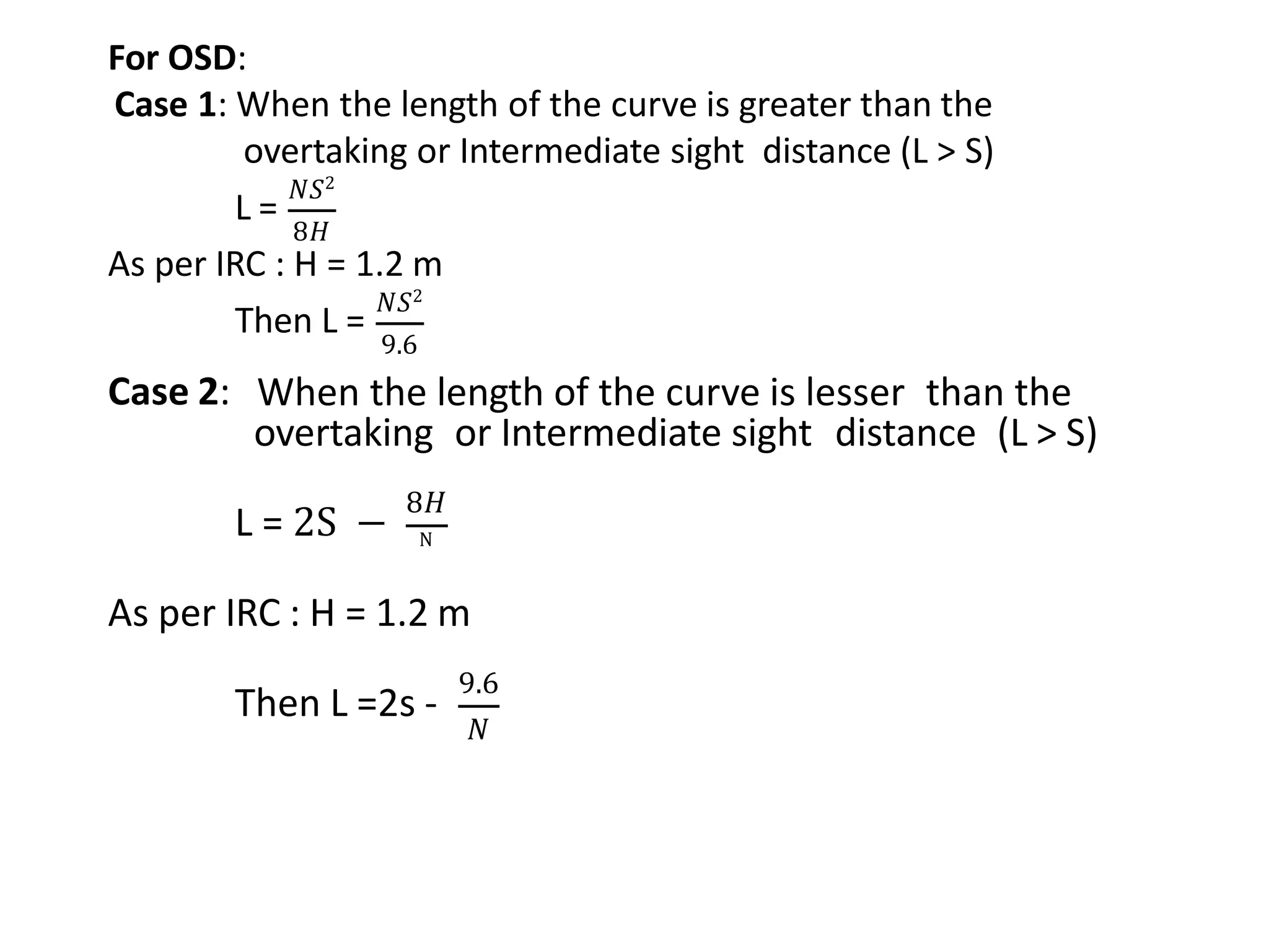 For OSD:
Case 1: When the length of the curve is greater than the
overtaking or Intermediate sight distance (L ˃ S)
L =
𝑁𝑆2
8𝐻
As per IRC : H = 1.2 m
Then L =
𝑁𝑆2
9.6
Case 2: When the length of the curve is lesser than the
overtaking or Intermediate sight distance (L ˃ S)
L = 2S −
8𝐻
N
As per IRC : H = 1.2 m
Then L =2s -
9.6
𝑁
 