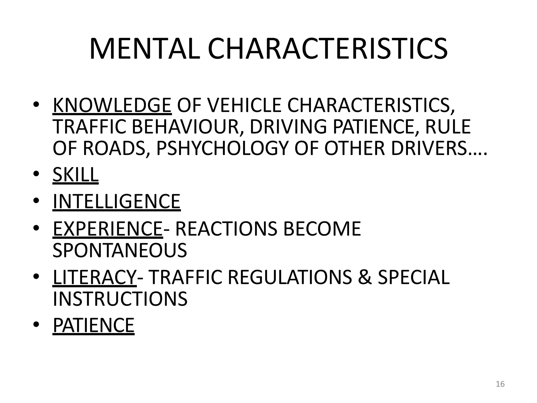 16
MENTAL CHARACTERISTICS
• KNOWLEDGE OF VEHICLE CHARACTERISTICS,
TRAFFIC BEHAVIOUR, DRIVING PATIENCE, RULE
OF ROADS, PSHYCHOLOGY OF OTHER DRIVERS….
• SKILL
• INTELLIGENCE
• EXPERIENCE- REACTIONS BECOME
SPONTANEOUS
• LITERACY- TRAFFIC REGULATIONS & SPECIAL
INSTRUCTIONS
• PATIENCE
 