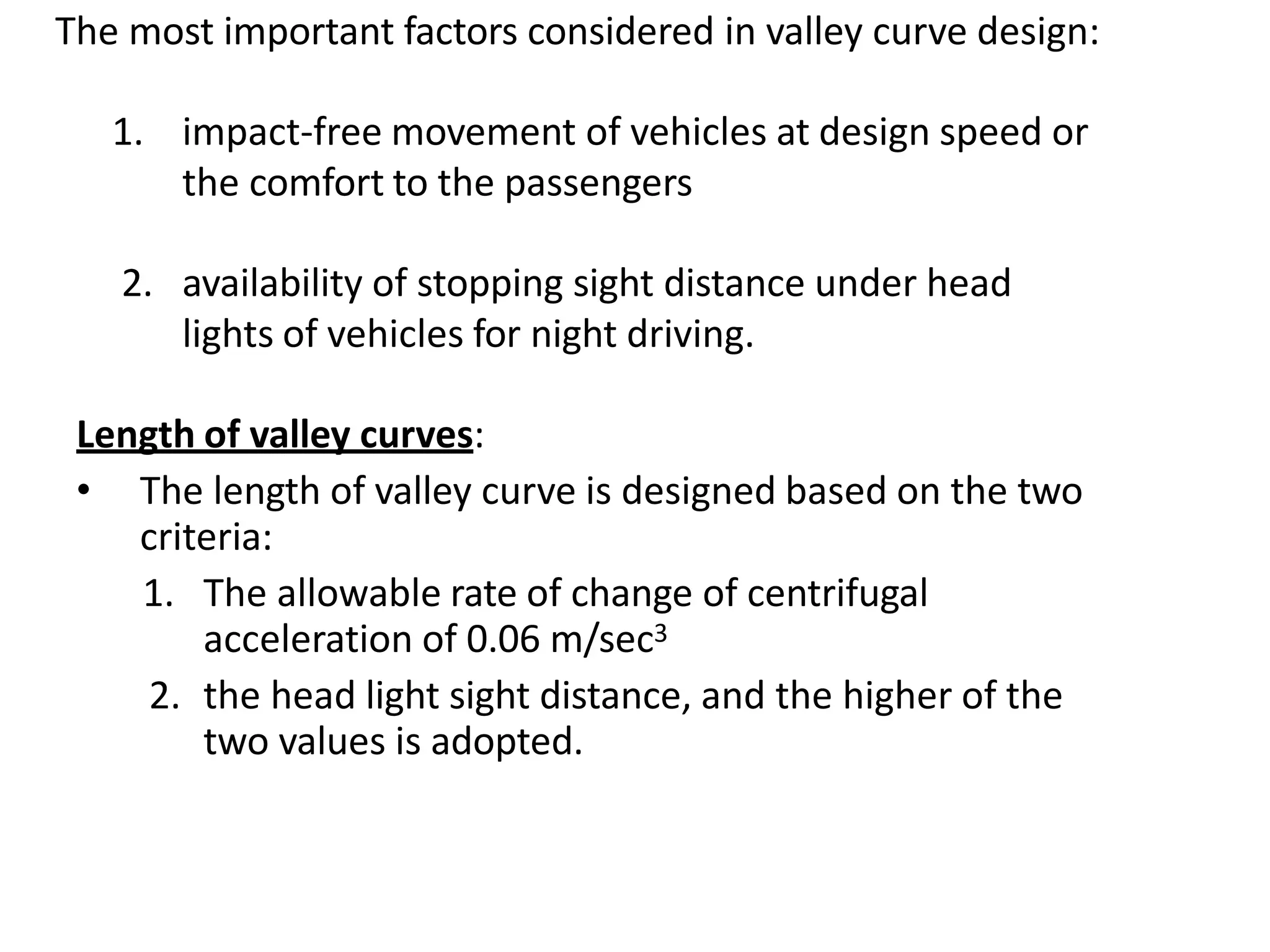 The most important factors considered in valley curve design:
1. impact-free movement of vehicles at design speed or
the comfort to the passengers
2. availability of stopping sight distance under head
lights of vehicles for night driving.
Length of valley curves:
• The length of valley curve is designed based on the two
criteria:
1. The allowable rate of change of centrifugal
acceleration of 0.06 m/sec3
2. the head light sight distance, and the higher of the
two values is adopted.
 