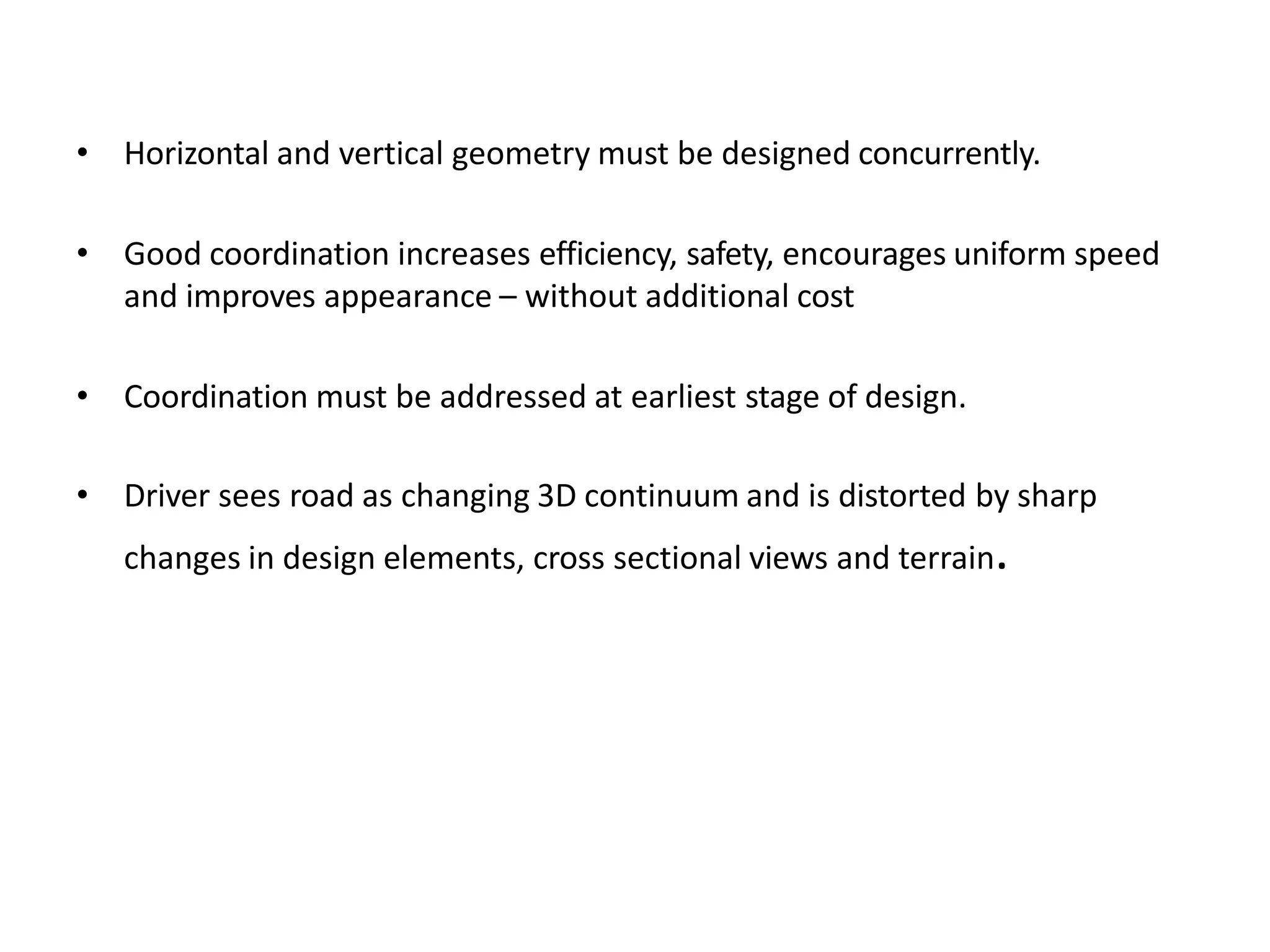 • Horizontal and vertical geometry must be designed concurrently.
• Good coordination increases efficiency, safety, encourages uniform speed
and improves appearance – without additional cost
• Coordination must be addressed at earliest stage of design.
• Driver sees road as changing 3D continuum and is distorted by sharp
changes in design elements, cross sectional views and terrain.
 
