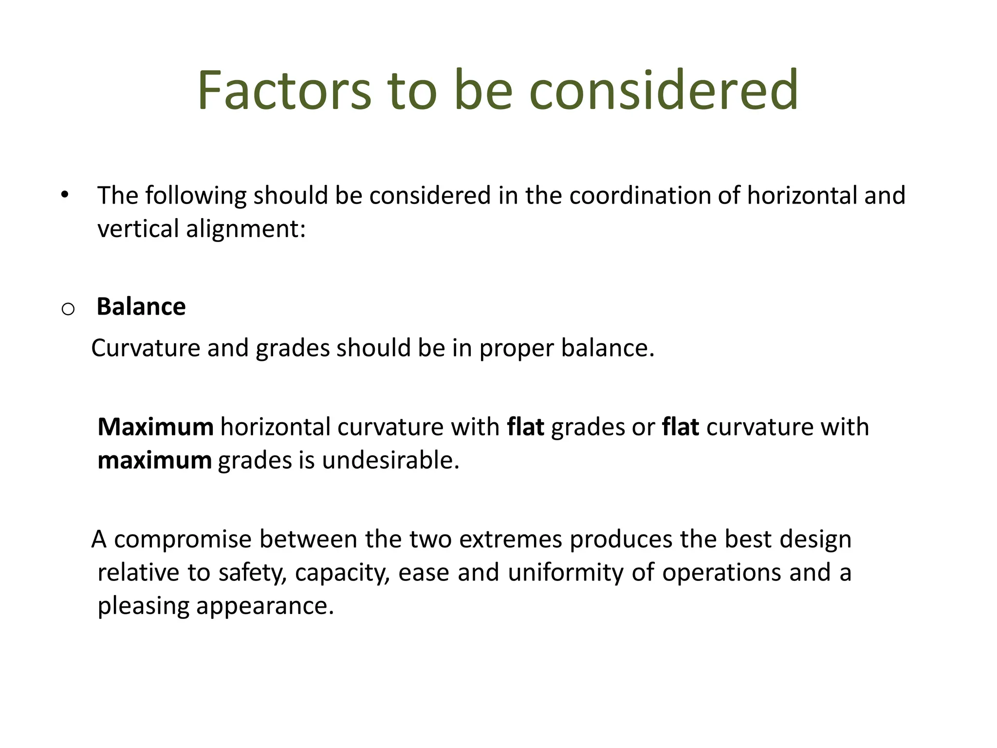 Factors to be considered
• The following should be considered in the coordination of horizontal and
vertical alignment:
o Balance
Curvature and grades should be in proper balance.
Maximum horizontal curvature with flat grades or flat curvature with
maximum grades is undesirable.
A compromise between the two extremes produces the best design
relative to safety, capacity, ease and uniformity of operations and a
pleasing appearance.
 