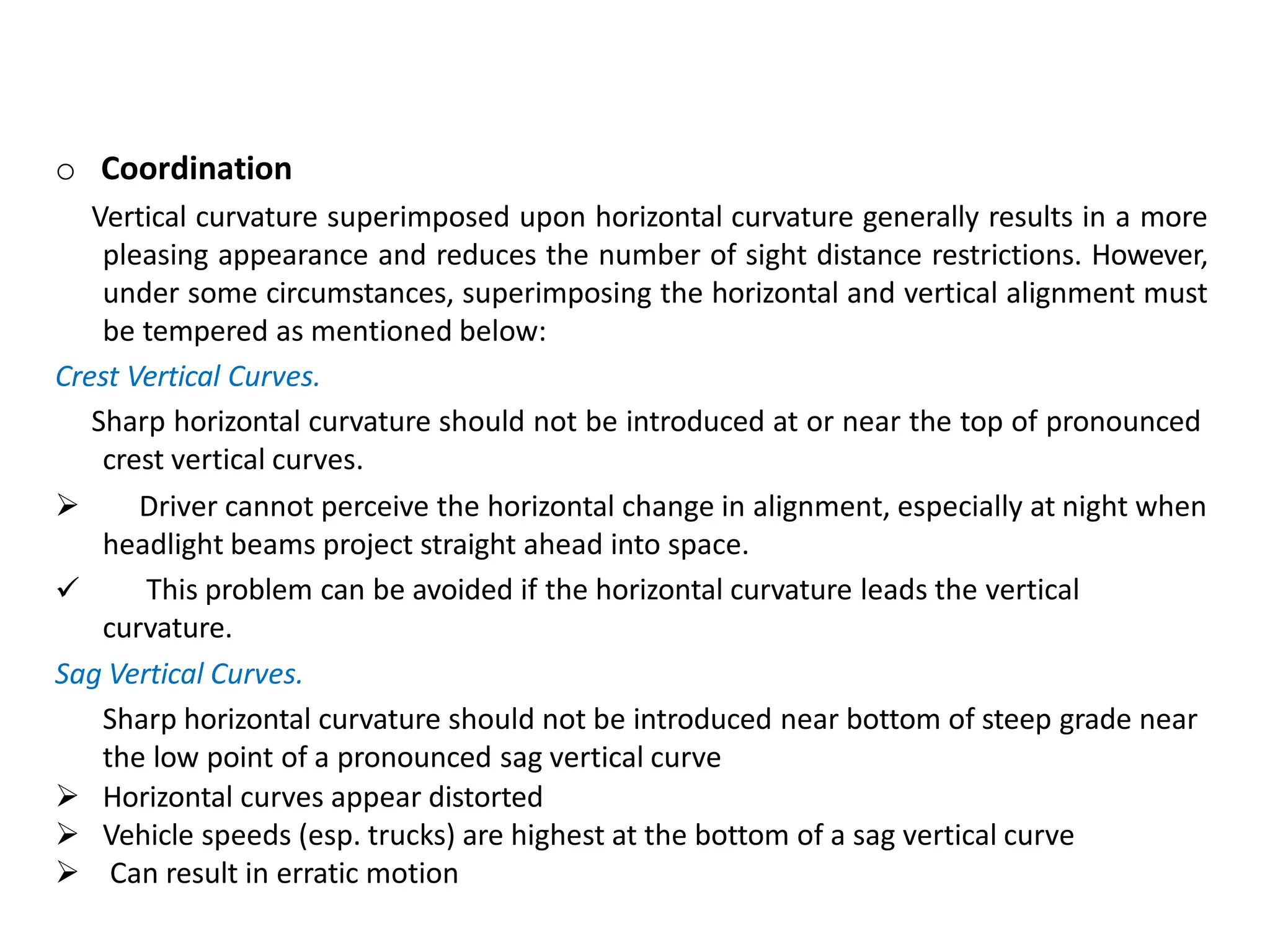 o Coordination
Vertical curvature superimposed upon horizontal curvature generally results in a more
pleasing appearance and reduces the number of sight distance restrictions. However,
under some circumstances, superimposing the horizontal and vertical alignment must
be tempered as mentioned below:
Crest Vertical Curves.
Sharp horizontal curvature should not be introduced at or near the top of pronounced
crest vertical curves.

 Driver cannot perceive the horizontal change in alignment, especially at night when
headlight beams project straight ahead into space.
This problem can be avoided if the horizontal curvature leads the vertical
curvature.
Sag Vertical Curves.
Sharp horizontal curvature should not be introduced near bottom of steep grade near
the low point of a pronounced sag vertical curve
 Horizontal curves appear distorted
 Vehicle speeds (esp. trucks) are highest at the bottom of a sag vertical curve
 Can result in erratic motion
 