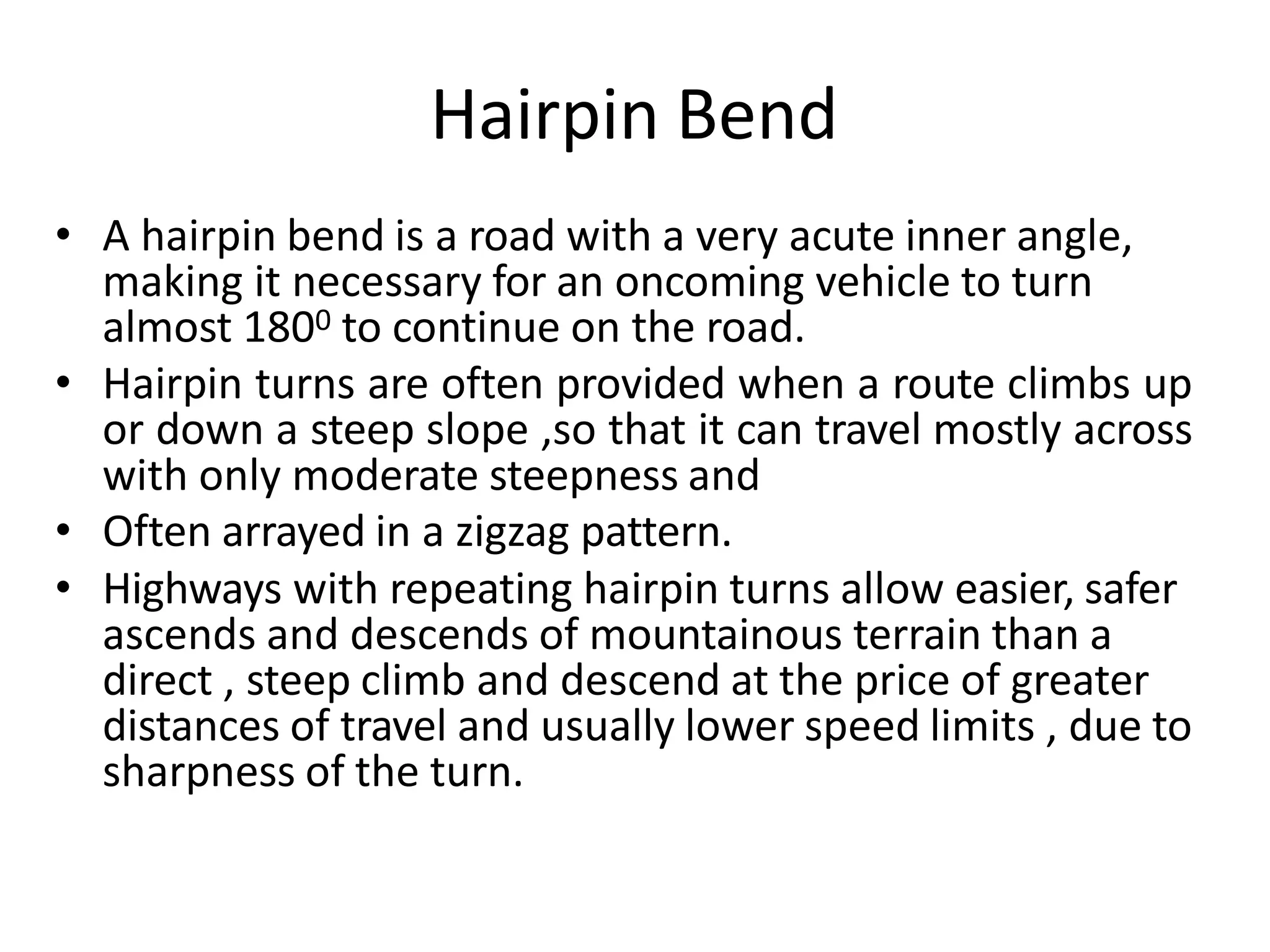 Hairpin Bend
• A hairpin bend is a road with a very acute inner angle,
making it necessary for an oncoming vehicle to turn
almost 1800 to continue on the road.
• Hairpin turns are often provided when a route climbs up
or down a steep slope ,so that it can travel mostly across
with only moderate steepness and
• Often arrayed in a zigzag pattern.
• Highways with repeating hairpin turns allow easier, safer
ascends and descends of mountainous terrain than a
direct , steep climb and descend at the price of greater
distances of travel and usually lower speed limits , due to
sharpness of the turn.
 