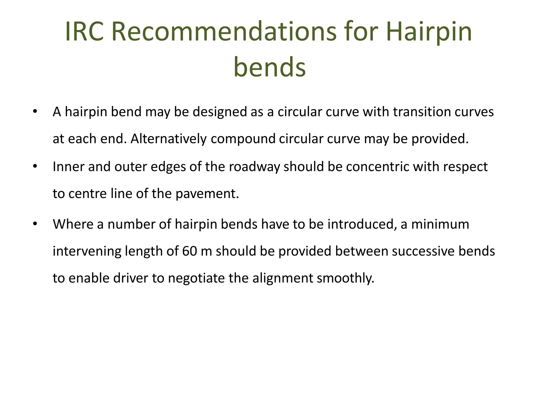 IRC Recommendations for Hairpin
bends
• A hairpin bend may be designed as a circular curve with transition curves
at each end. Alternatively compound circular curve may be provided.
• Inner and outer edges of the roadway should be concentric with respect
to centre line of the pavement.
• Where a number of hairpin bends have to be introduced, a minimum
intervening length of 60 m should be provided between successive bends
to enable driver to negotiate the alignment smoothly.
 