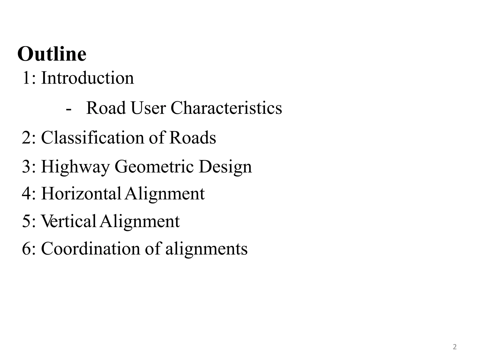Outline
1: Introduction
- Road User Characteristics
2: Classification of Roads
3: Highway Geometric Design
4: HorizontalAlignment
5: V
erticalAlignment
6: Coordination of alignments
2
 