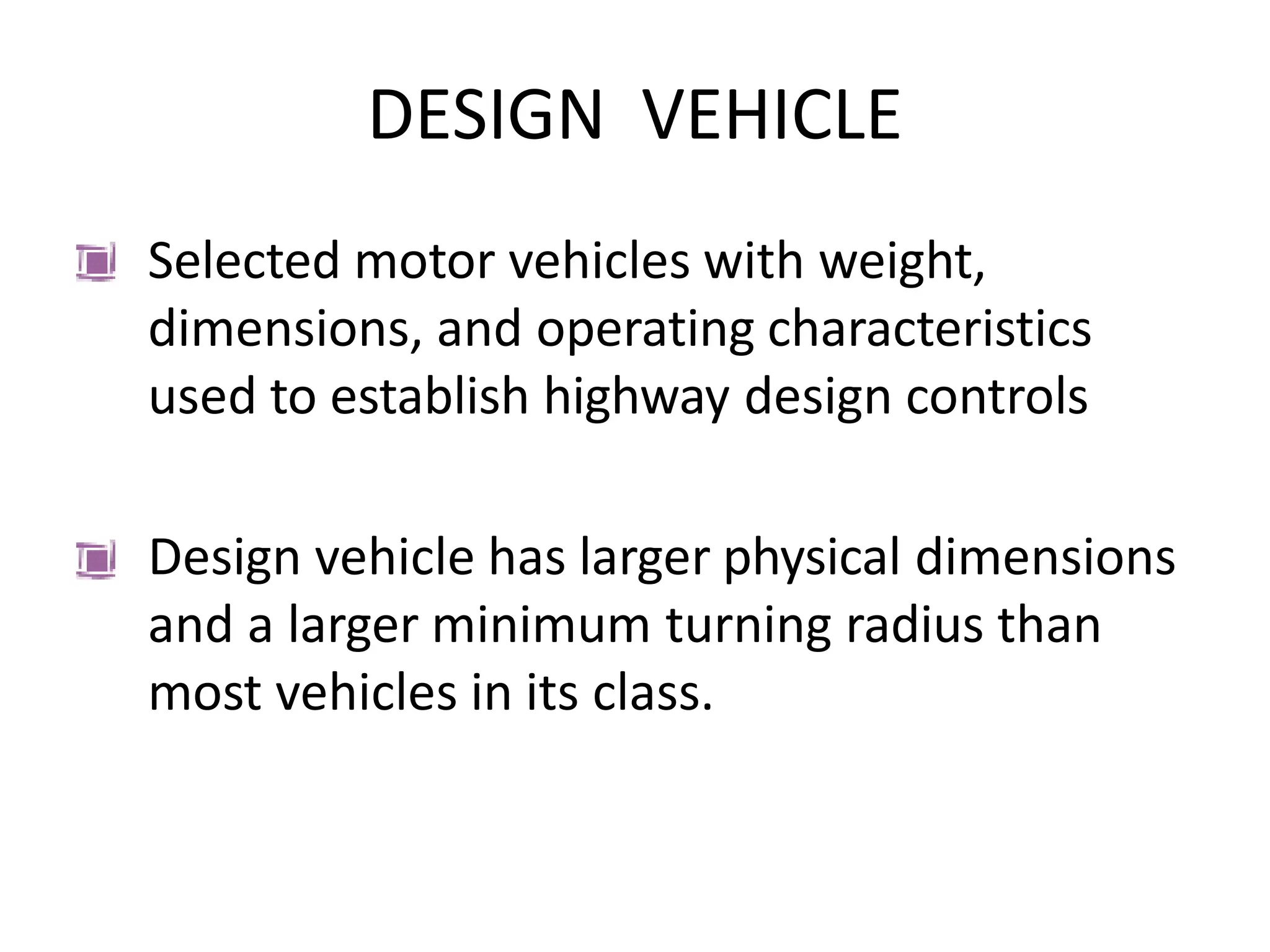 DESIGN VEHICLE
Selected motor vehicles with weight,
dimensions, and operating characteristics
used to establish highway design controls
Design vehicle has larger physical dimensions
and a larger minimum turning radius than
most vehicles in its class.
 