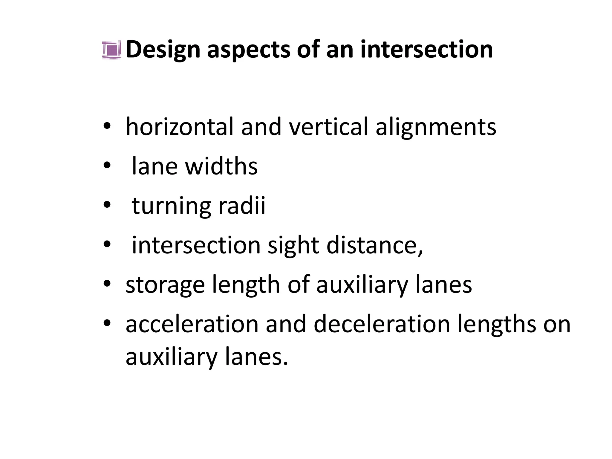 Design aspects of an intersection
• horizontal and vertical alignments
• lane widths
• turning radii
• intersection sight distance,
• storage length of auxiliary lanes
• acceleration and deceleration lengths on
auxiliary lanes.
 