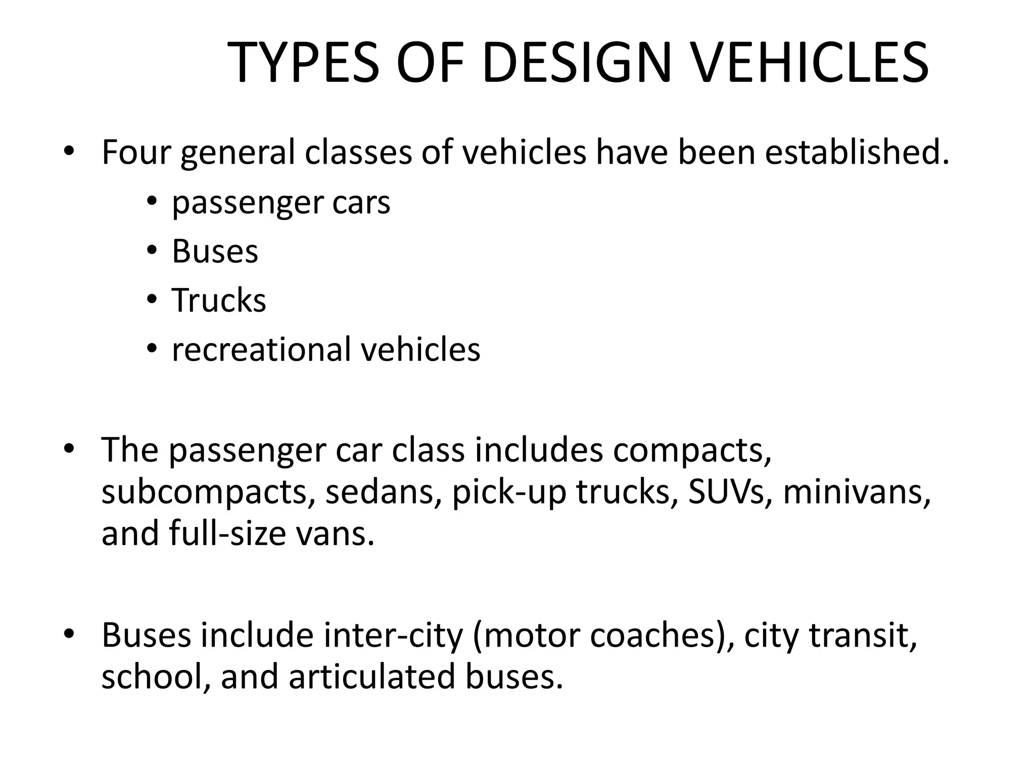TYPES OF DESIGN VEHICLES
• Four general classes of vehicles have been established.
• passenger cars
• Buses
• Trucks
• recreational vehicles
• The passenger car class includes compacts,
subcompacts, sedans, pick-up trucks, SUVs, minivans,
and full-size vans.
• Buses include inter-city (motor coaches), city transit,
school, and articulated buses.
 