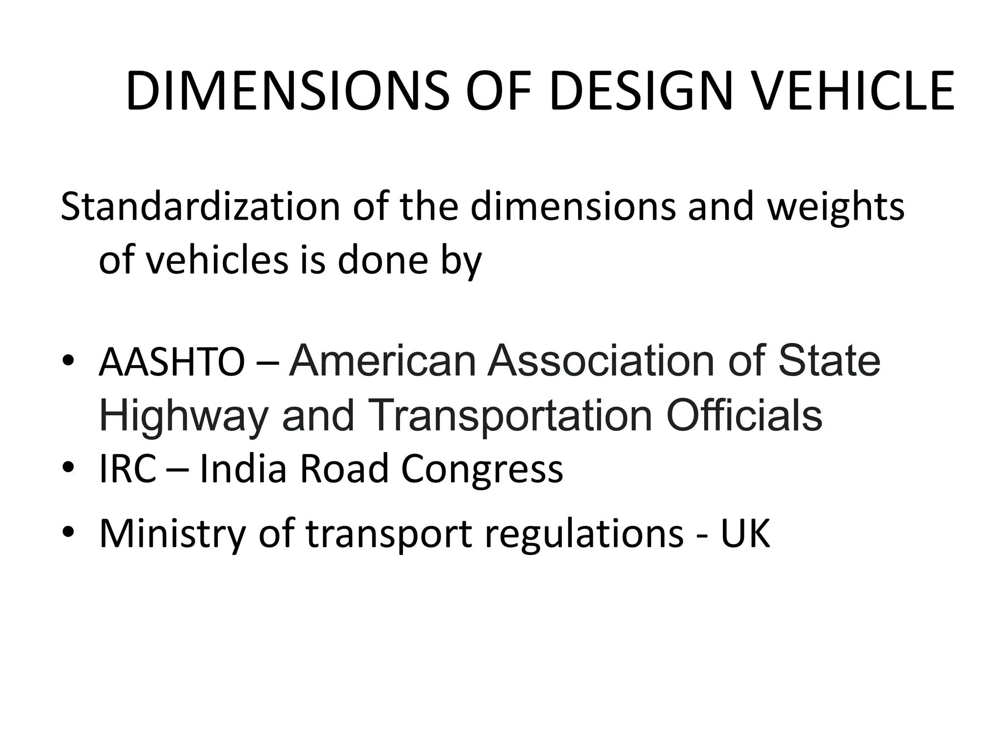 DIMENSIONS OF DESIGN VEHICLE
Standardization of the dimensions and weights
of vehicles is done by
• AASHTO – American Association of State
Highway and Transportation Officials
• IRC – India Road Congress
• Ministry of transport regulations - UK
 