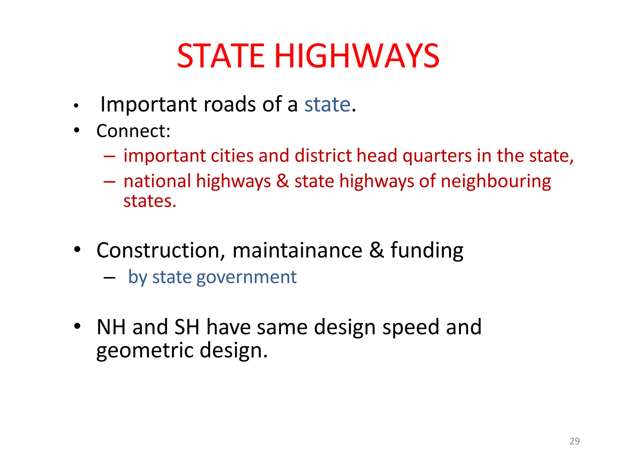 29
STATE HIGHWAYS
• Important roads of a state.
• Connect:
– important cities and district head quarters in the state,
– national highways & state highways of neighbouring
states.
• Construction, maintainance & funding
– by state government
• NH and SH have same design speed and
geometric design.
 