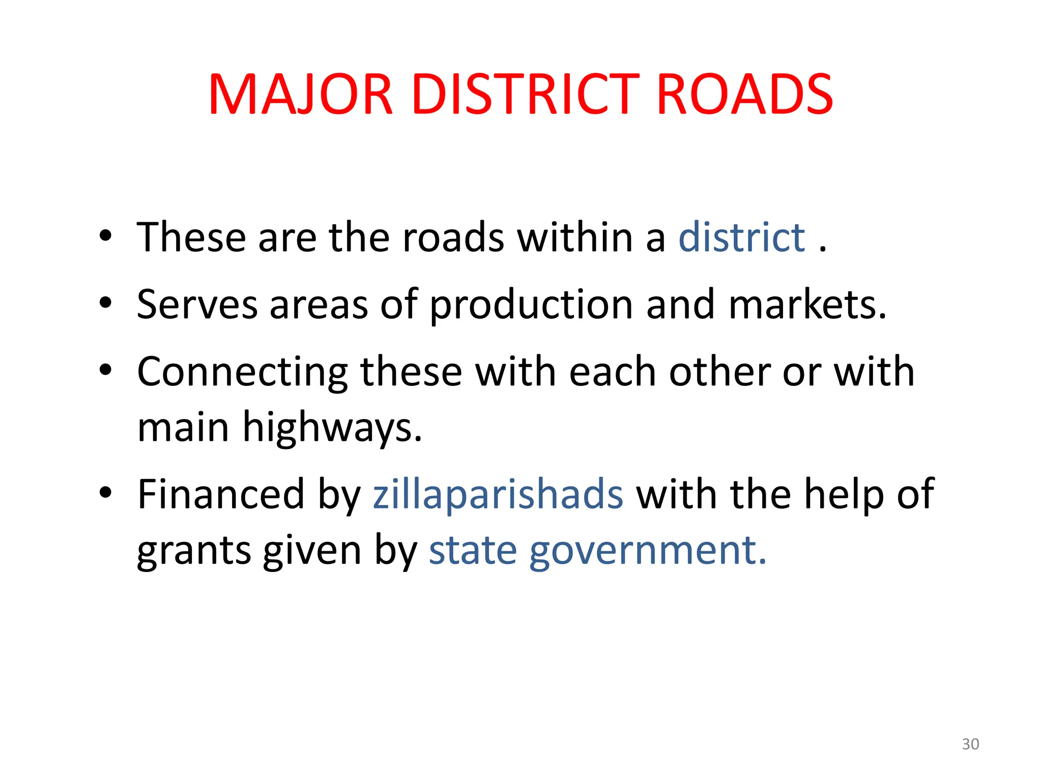 30
MAJOR DISTRICT ROADS
• These are the roads within a district .
• Serves areas of production and markets.
• Connecting these with each other or with
main highways.
• Financed by zillaparishads with the help of
grants given by state government.
 