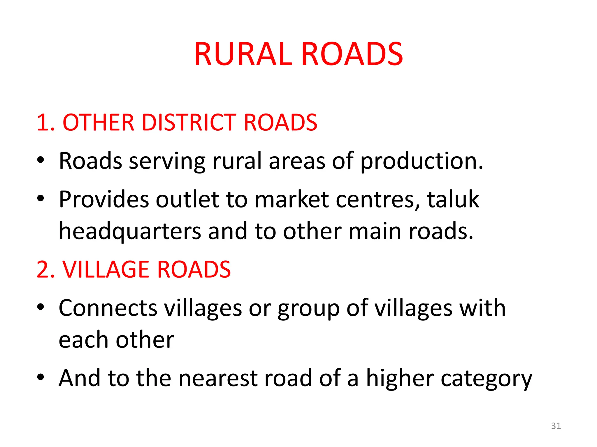 31
RURAL ROADS
1. OTHER DISTRICT ROADS
• Roads serving rural areas of production.
• Provides outlet to market centres, taluk
headquarters and to other main roads.
2. VILLAGE ROADS
• Connects villages or group of villages with
each other
• And to the nearest road of a higher category
 