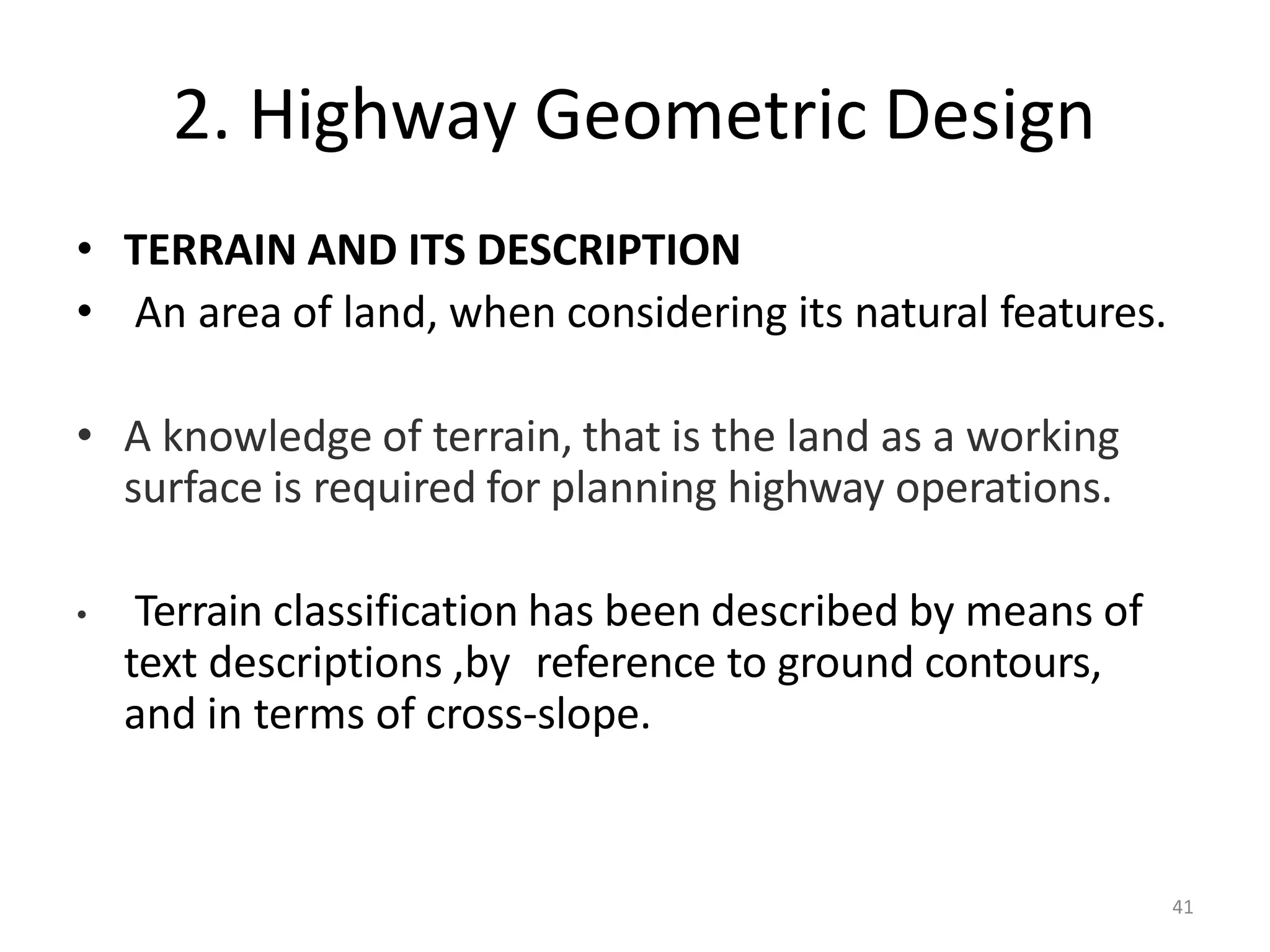 41
2. Highway Geometric Design
• TERRAIN AND ITS DESCRIPTION
• An area of land, when considering its natural features.
• A knowledge of terrain, that is the land as a working
surface is required for planning highway operations.
• Terrain classification has been described by means of
text descriptions ,by reference to ground contours,
and in terms of cross-slope.
 