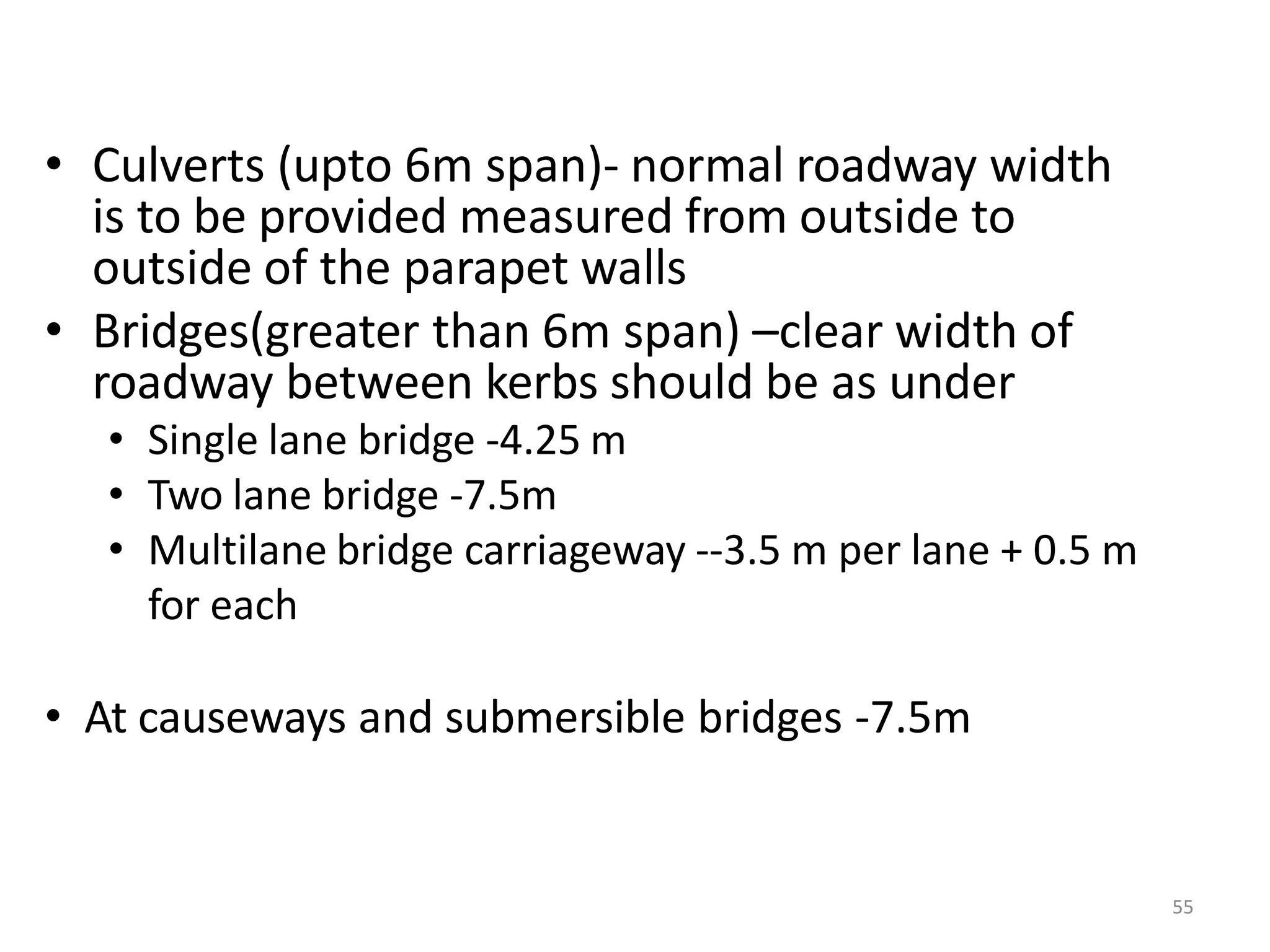 55
• Culverts (upto 6m span)- normal roadway width
is to be provided measured from outside to
outside of the parapet walls
• Bridges(greater than 6m span) –clear width of
roadway between kerbs should be as under
• Single lane bridge -4.25 m
• Two lane bridge -7.5m
• Multilane bridge carriageway --3.5 m per lane + 0.5 m
for each
• At causeways and submersible bridges -7.5m
 