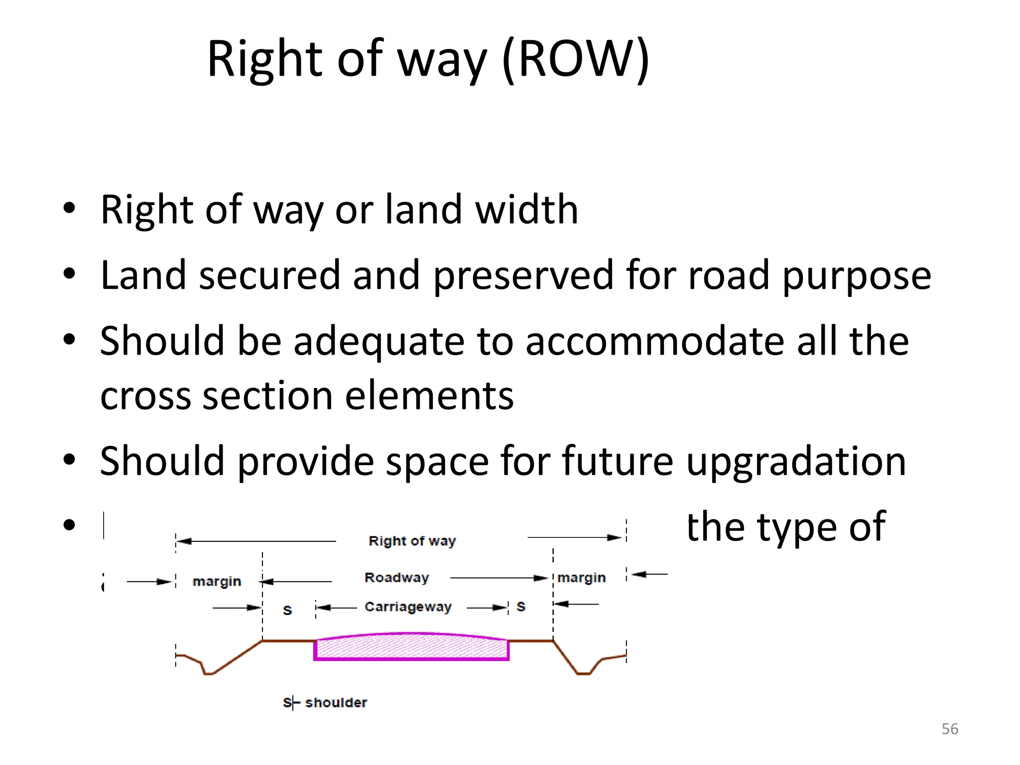 Right of way (ROW)
• Right of way or land width
• Land secured and preserved for road purpose
• Should be adequate to accommodate all the
cross section elements
• Should provide space for future upgradation
• the type of
Depends on type of terrain and
area(open or built up)
56
 