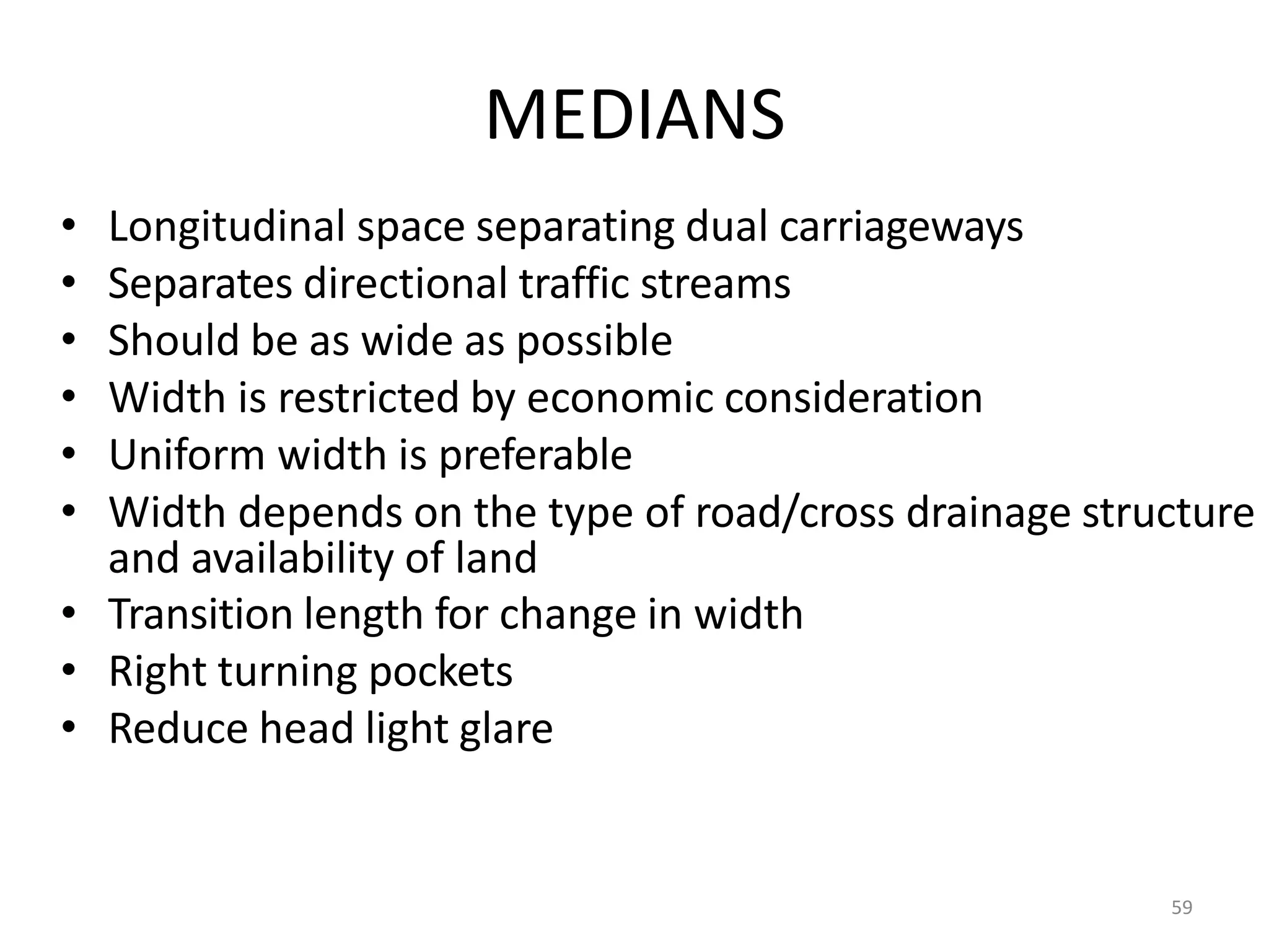 MEDIANS
• Longitudinal space separating dual carriageways
• Separates directional traffic streams
• Should be as wide as possible
• Width is restricted by economic consideration
• Uniform width is preferable
• Width depends on the type of road/cross drainage structure
and availability of land
• Transition length for change in width
• Right turning pockets
• Reduce head light glare
59
 