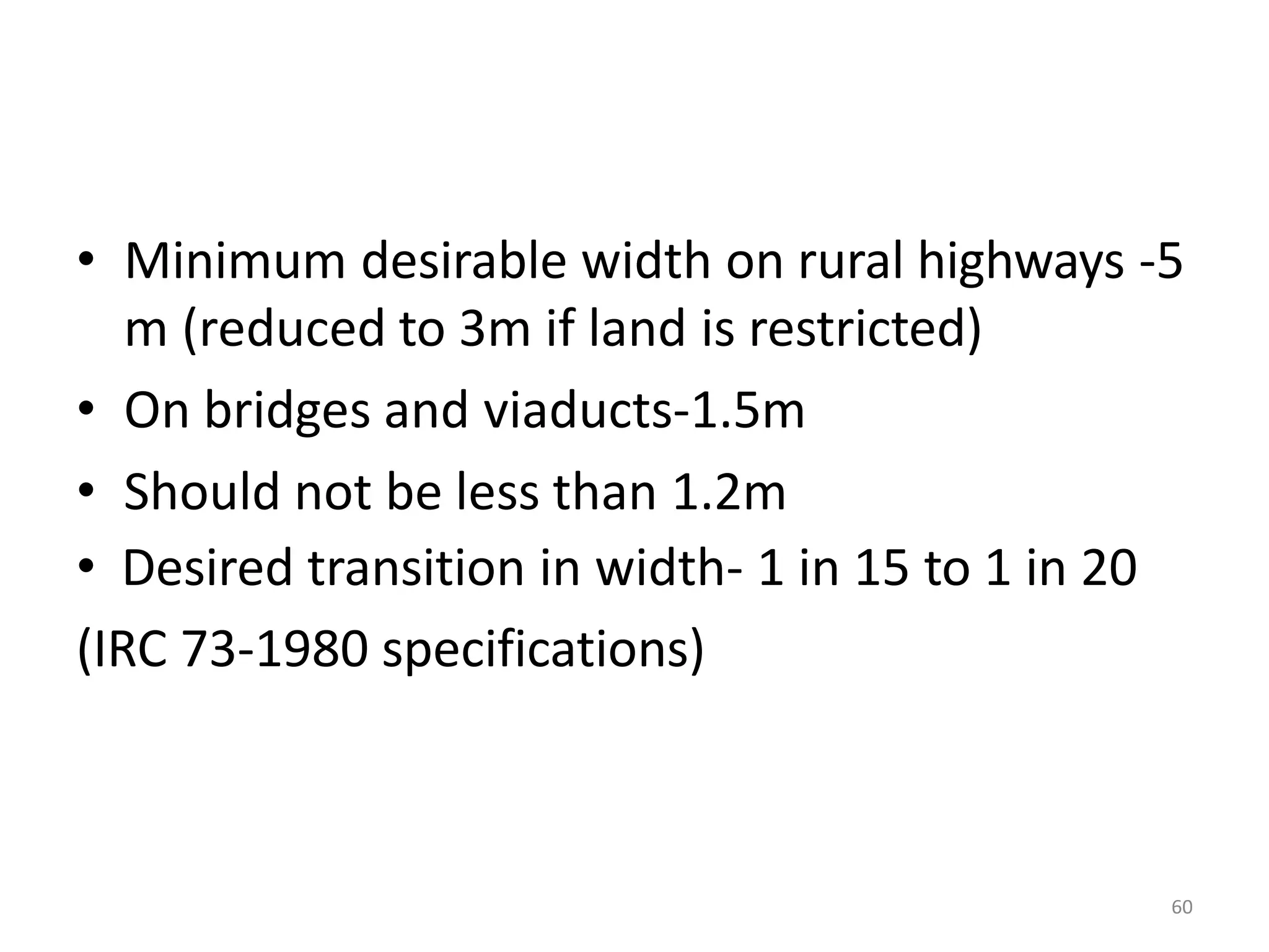 60
• Minimum desirable width on rural highways -5
m (reduced to 3m if land is restricted)
• On bridges and viaducts-1.5m
• Should not be less than 1.2m
• Desired transition in width- 1 in 15 to 1 in 20
(IRC 73-1980 specifications)
 
