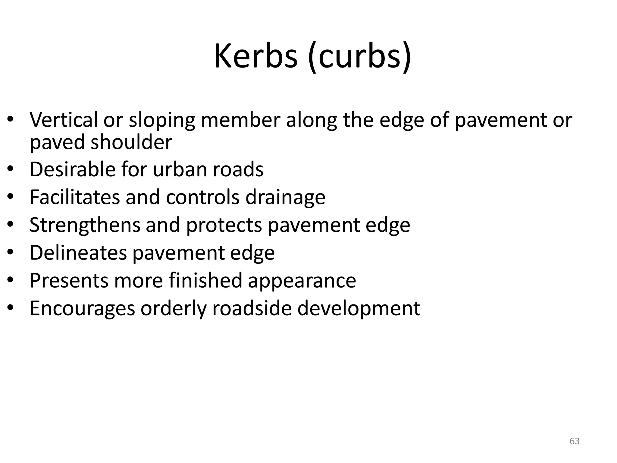 63
Kerbs (curbs)
• Vertical or sloping member along the edge of pavement or
paved shoulder
• Desirable for urban roads
• Facilitates and controls drainage
• Strengthens and protects pavement edge
• Delineates pavement edge
• Presents more finished appearance
• Encourages orderly roadside development
 