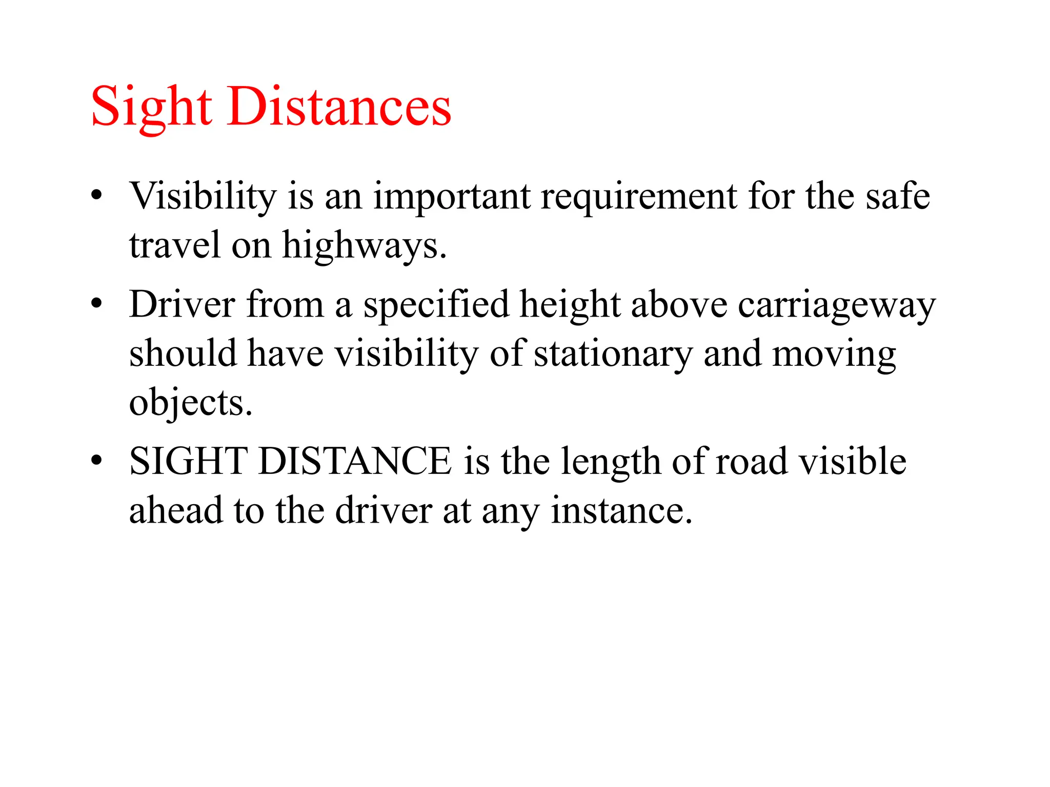 Sight Distances
• Visibility is an important requirement for the safe
travel on highways.
• Driver from a specified height above carriageway
should have visibility of stationary and moving
objects.
• SIGHT DISTANCE is the length of road visible
ahead to the driver at any instance.
 