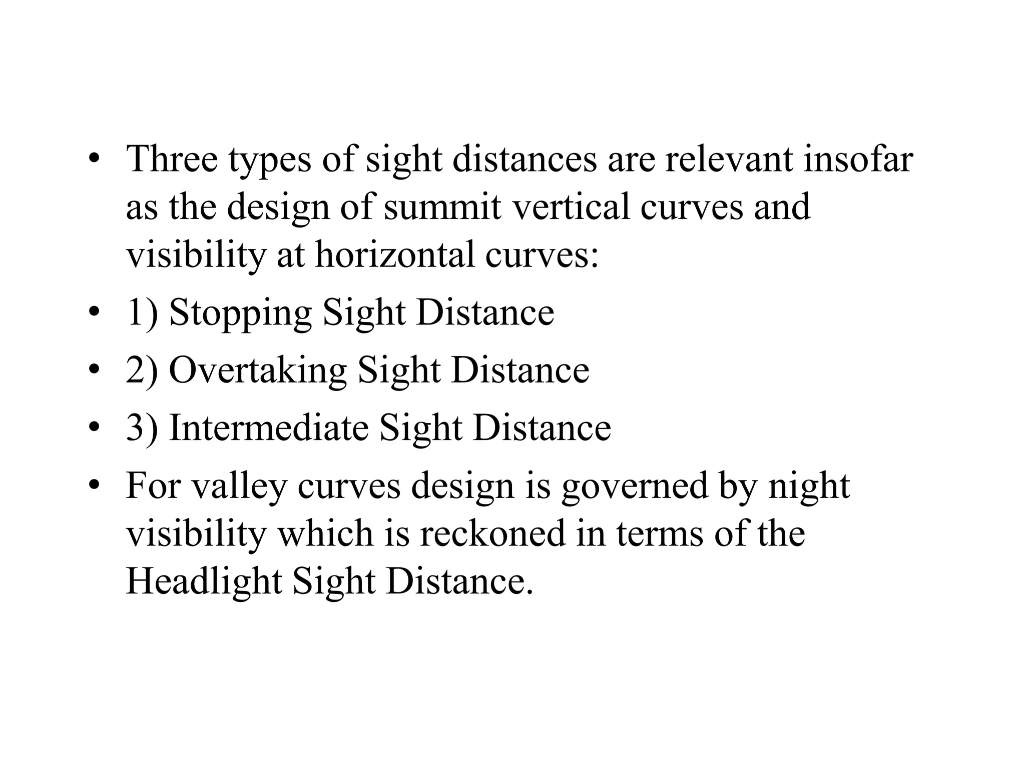 • Three types of sight distances are relevant insofar
as the design of summit vertical curves and
visibility at horizontal curves:
• 1) Stopping Sight Distance
• 2) Overtaking Sight Distance
• 3) Intermediate Sight Distance
• For valley curves design is governed by night
visibility which is reckoned in terms of the
Headlight Sight Distance.
 