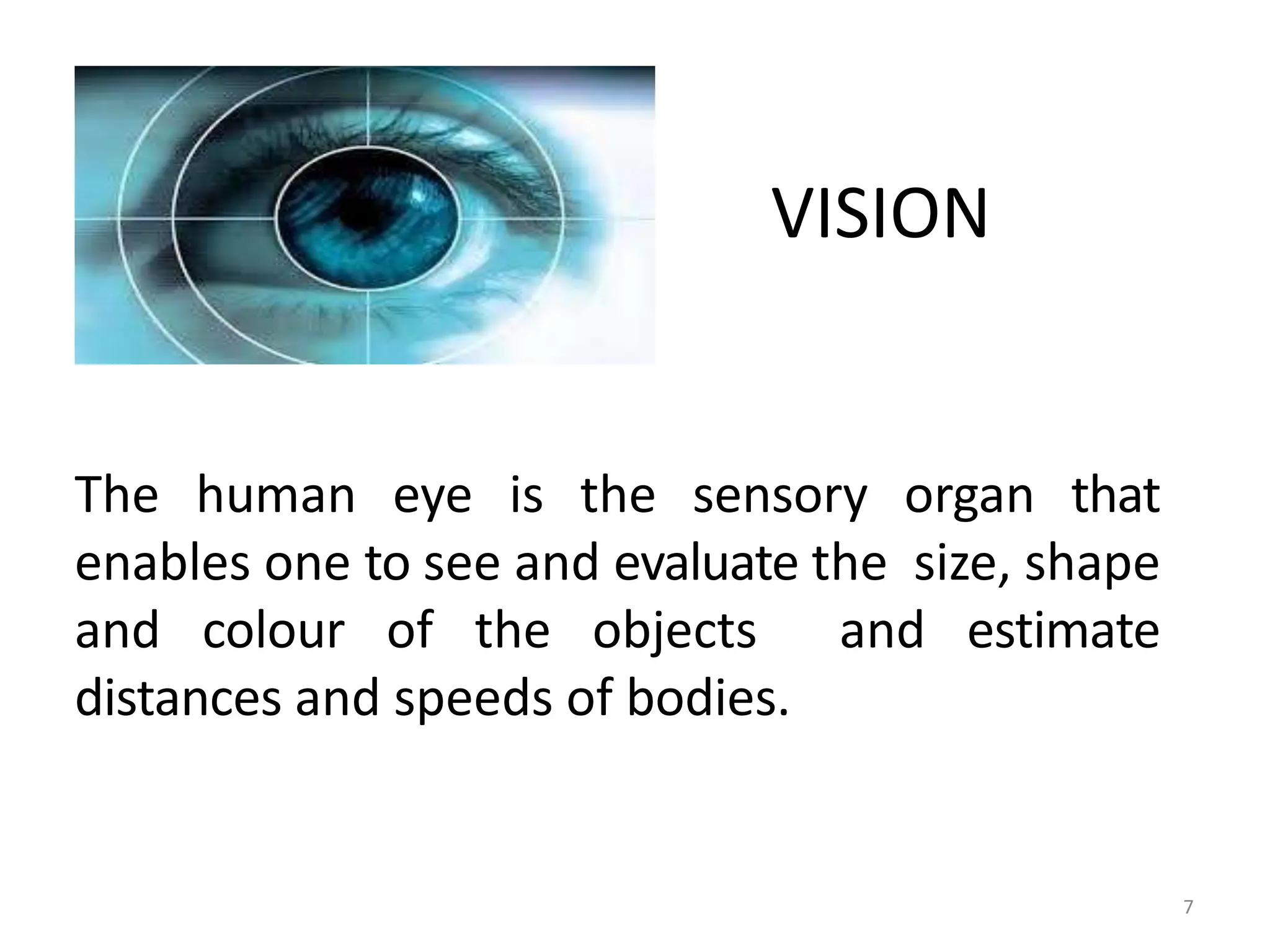VISION
The human eye is the sensory organ that
enables one to see and evaluate the size, shape
and colour of the objects and estimate
distances and speeds of bodies.
7
 