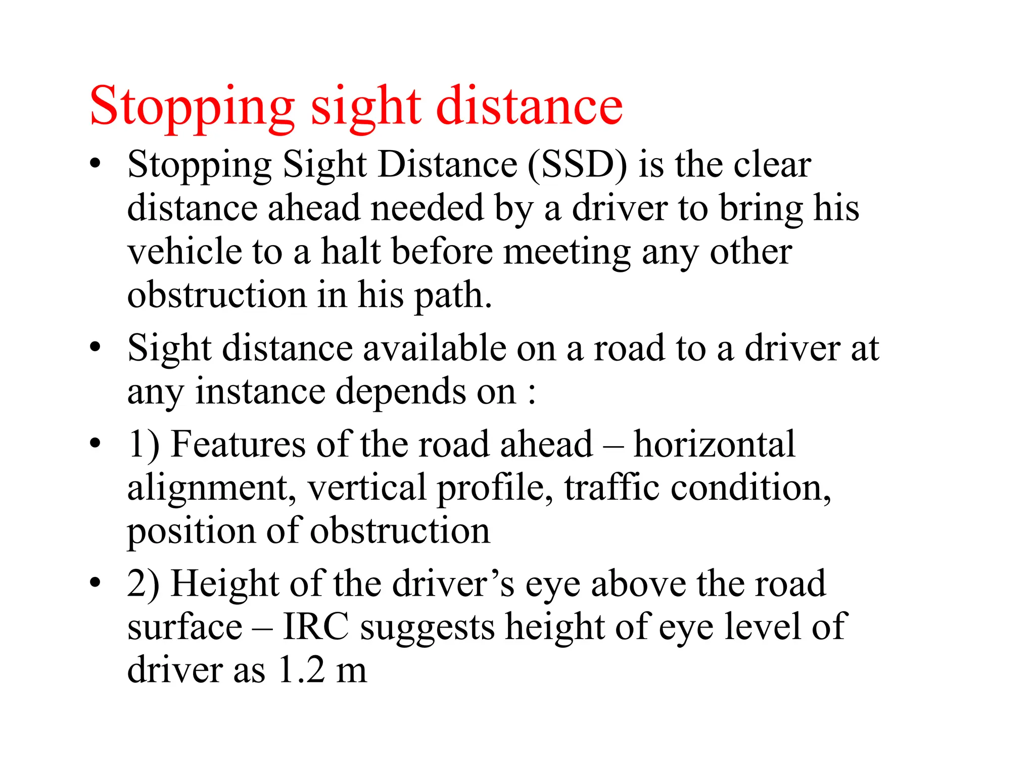 Stopping sight distance
• Stopping Sight Distance (SSD) is the clear
distance ahead needed by a driver to bring his
vehicle to a halt before meeting any other
obstruction in his path.
• Sight distance available on a road to a driver at
any instance depends on :
• 1) Features of the road ahead – horizontal
alignment, vertical profile, traffic condition,
position of obstruction
• 2) Height of the driver’s eye above the road
surface – IRC suggests height of eye level of
driver as 1.2 m
 