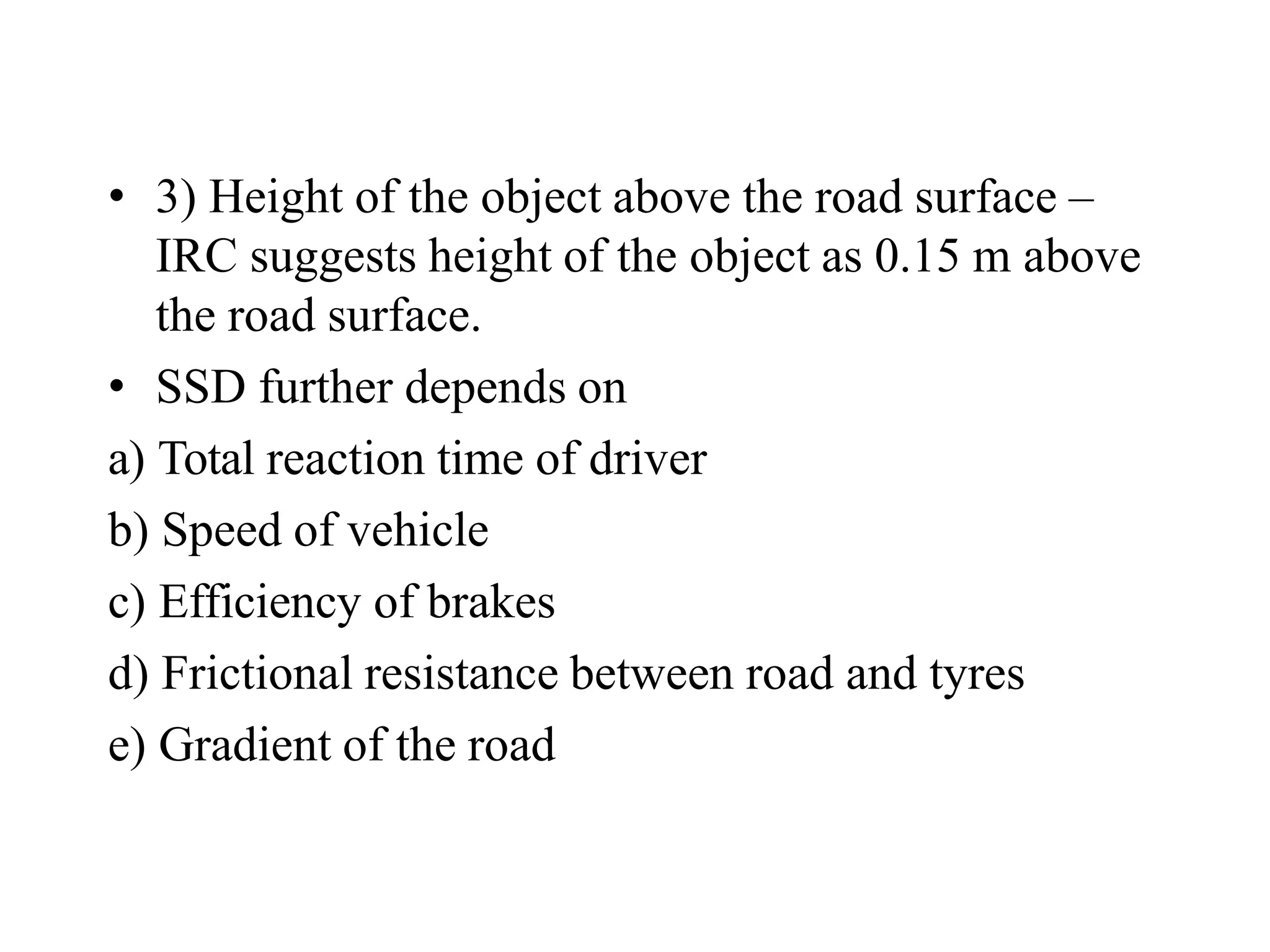 • 3) Height of the object above the road surface –
IRC suggests height of the object as 0.15 m above
the road surface.
• SSD further depends on
a) Total reaction time of driver
b) Speed of vehicle
c) Efficiency of brakes
d) Frictional resistance between road and tyres
e) Gradient of the road
 