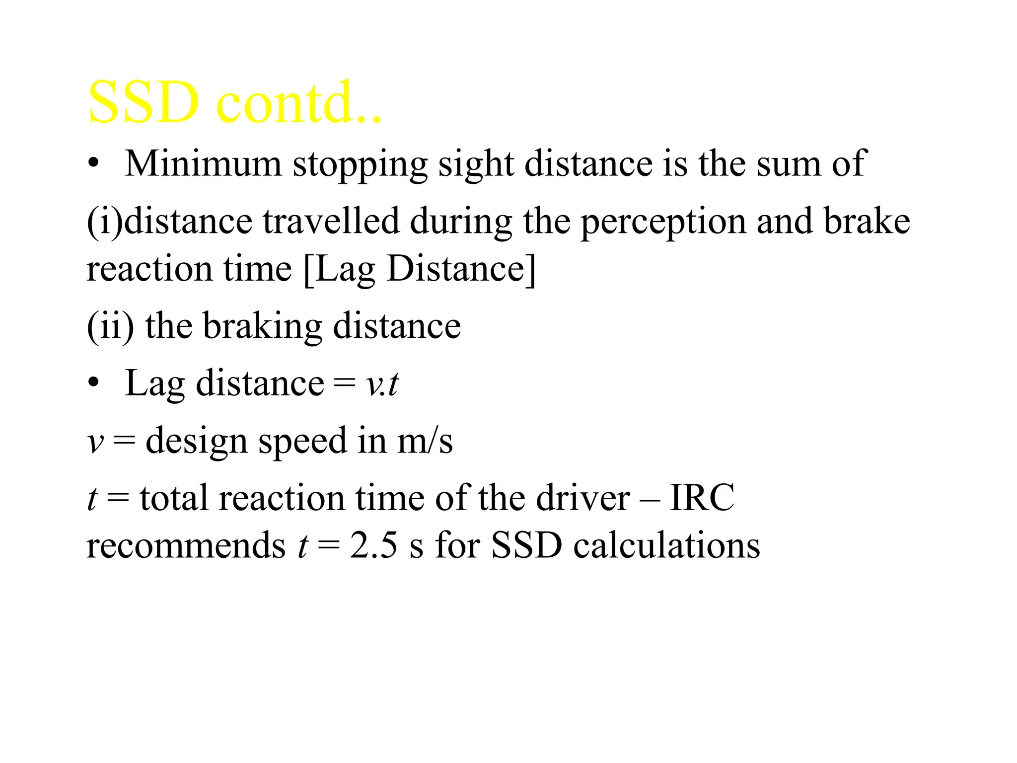 SSD contd..
• Minimum stopping sight distance is the sum of
(i)distance travelled during the perception and brake
reaction time [Lag Distance]
(ii) the braking distance
• Lag distance = v.t
v = design speed in m/s
t = total reaction time of the driver – IRC
recommends t = 2.5 s for SSD calculations
 