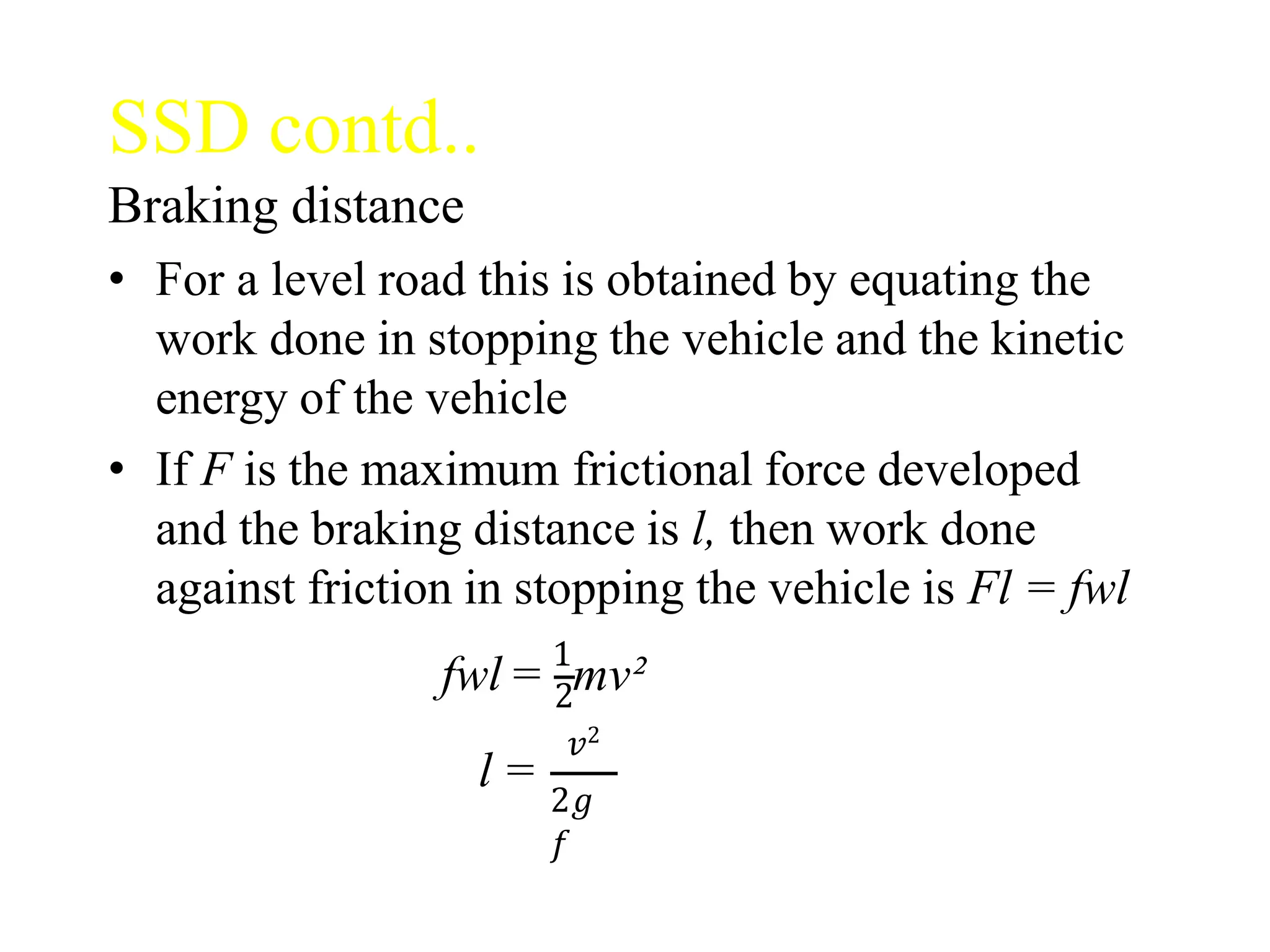 SSD contd..
Braking distance
• For a level road this is obtained by equating the
work done in stopping the vehicle and the kinetic
energy of the vehicle
• If F is the maximum frictional force developed
and the braking distance is l, then work done
against friction in stopping the vehicle is Fl = fwl
fwl = 1
mv²
2
𝑣2
l =
2𝑔
𝑓
 