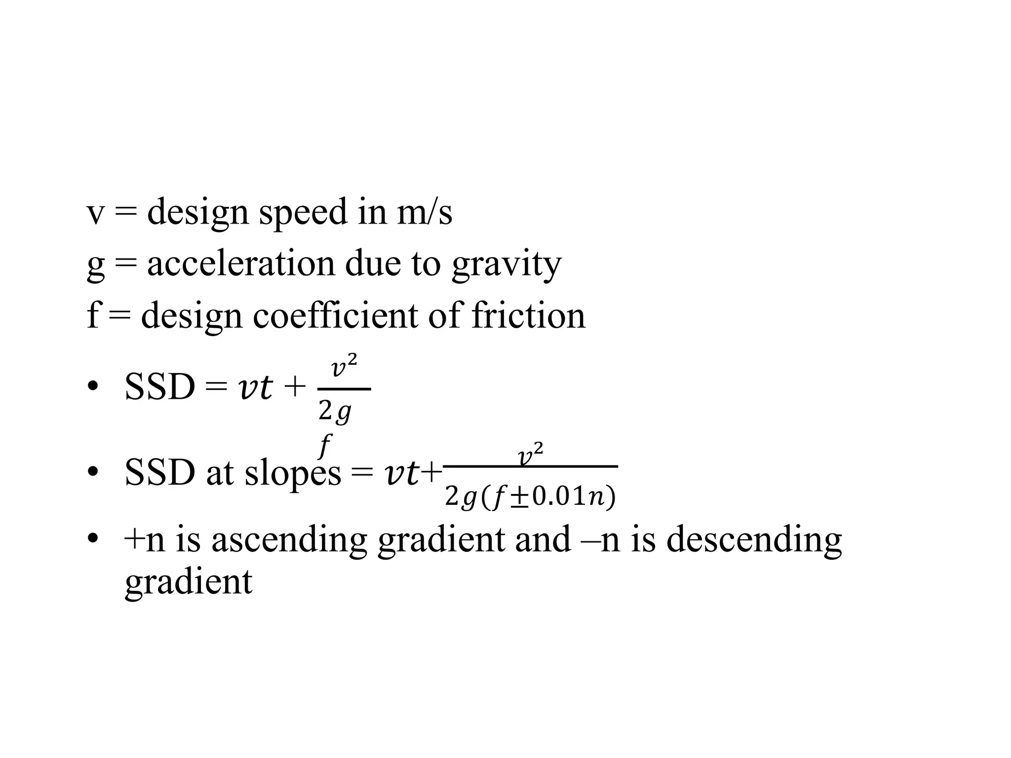 v = design speed in m/s
g = acceleration due to gravity
f = design coefficient of friction
• SSD = 𝑣𝑡 +
𝑣²
2𝑔
𝑓
• SSD at slopes = 𝑣𝑡+ 𝑣²
2𝑔(𝑓±0.01𝑛)
• +n is ascending gradient and –n is descending
gradient
 