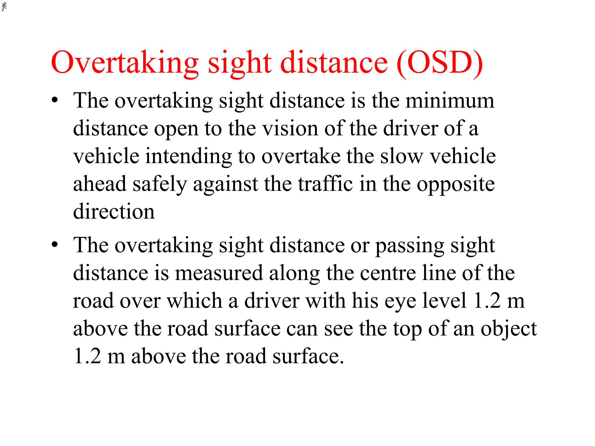 Overtaking sight distance (OSD)
• The overtaking sight distance is the minimum
distance open to the vision of the driver of a
vehicle intending to overtake the slow vehicle
ahead safely against the traffic in the opposite
direction
• The overtaking sight distance or passing sight
distance is measured along the centre line of the
road over which a driver with his eye level 1.2 m
above the road surface can see the top of an object
1.2 m above the road surface.
 