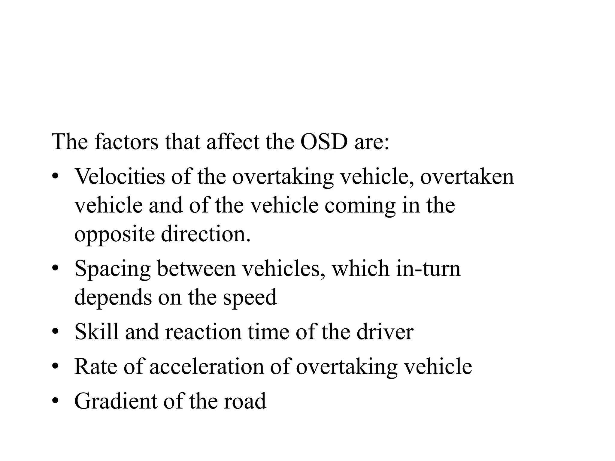 The factors that affect the OSD are:
• Velocities of the overtaking vehicle, overtaken
vehicle and of the vehicle coming in the
opposite direction.
• Spacing between vehicles, which in-turn
depends on the speed
• Skill and reaction time of the driver
• Rate of acceleration of overtaking vehicle
• Gradient of the road
 