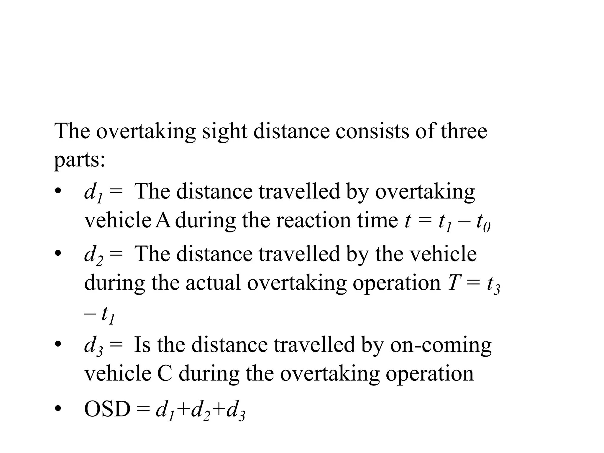The overtaking sight distance consists of three
parts:
• d1 = The distance travelled by overtaking
vehicleAduring the reaction time t = t1 – t0
• d2 = The distance travelled by the vehicle
during the actual overtaking operation T = t3
– t1
• d3 = Is the distance travelled by on-coming
vehicle C during the overtaking operation
• OSD = d1+d2+d3
 