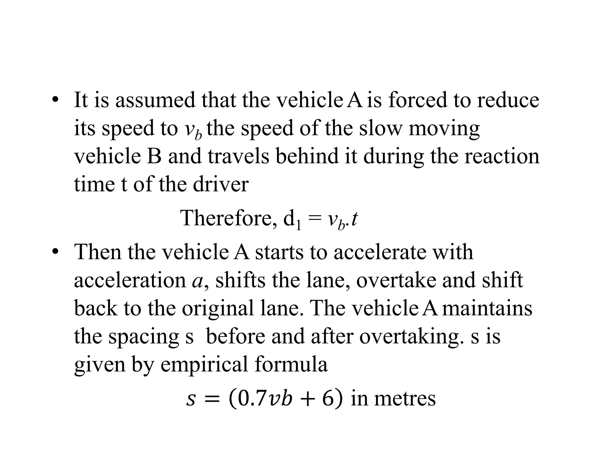 • It is assumed that the vehicleAis forced to reduce
its speed to vb the speed of the slow moving
vehicle B and travels behind it during the reaction
time t of the driver
Therefore, d1 = vb.t
• Then the vehicle A starts to accelerate with
acceleration a, shifts the lane, overtake and shift
back to the original lane. The vehicleAmaintains
the spacing s before and after overtaking. s is
given by empirical formula
𝑠 = 0.7𝑣𝑏 + 6 in metres
 