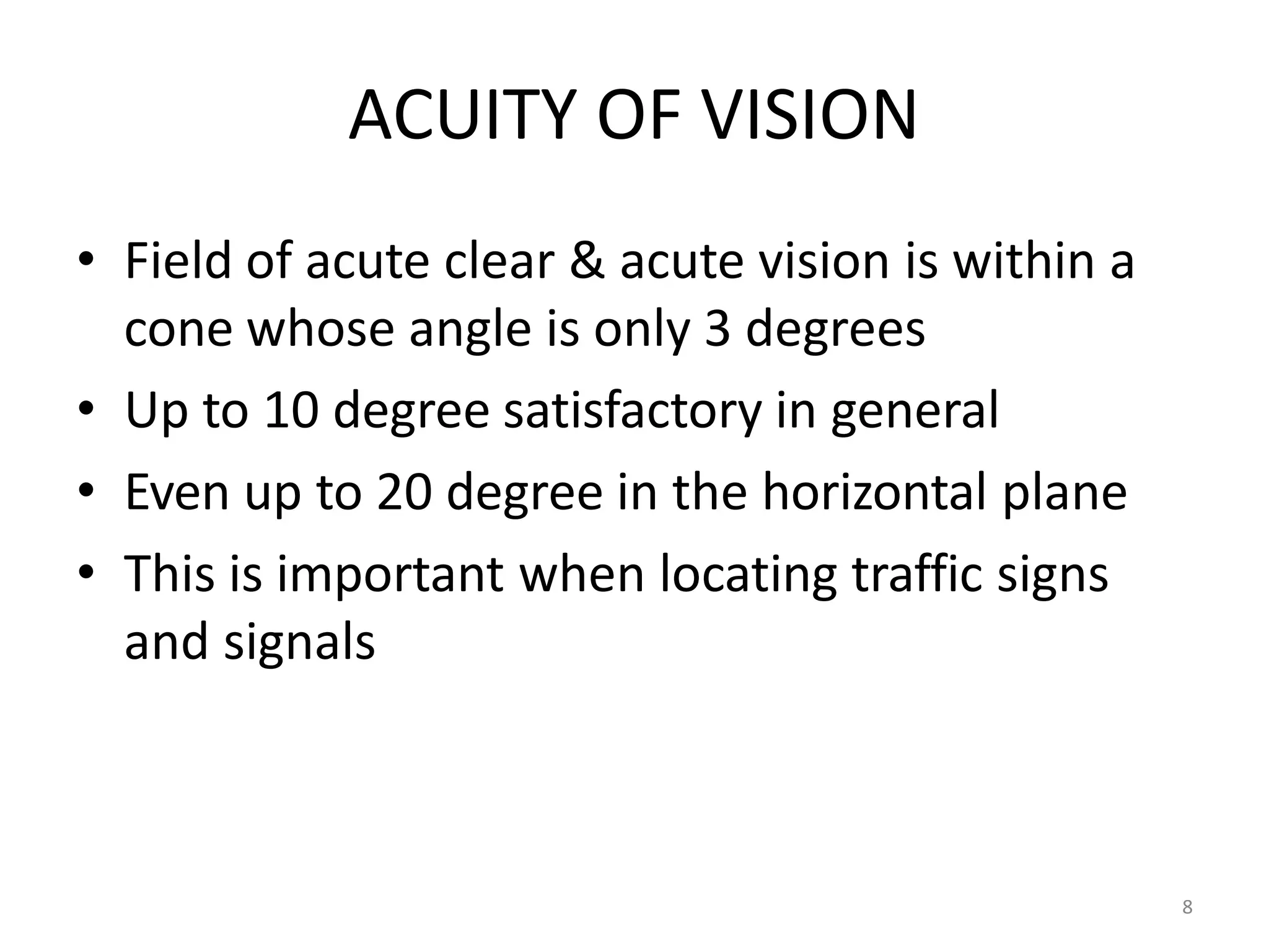 8
ACUITY OF VISION
• Field of acute clear & acute vision is within a
cone whose angle is only 3 degrees
• Up to 10 degree satisfactory in general
• Even up to 20 degree in the horizontal plane
• This is important when locating traffic signs
and signals
 