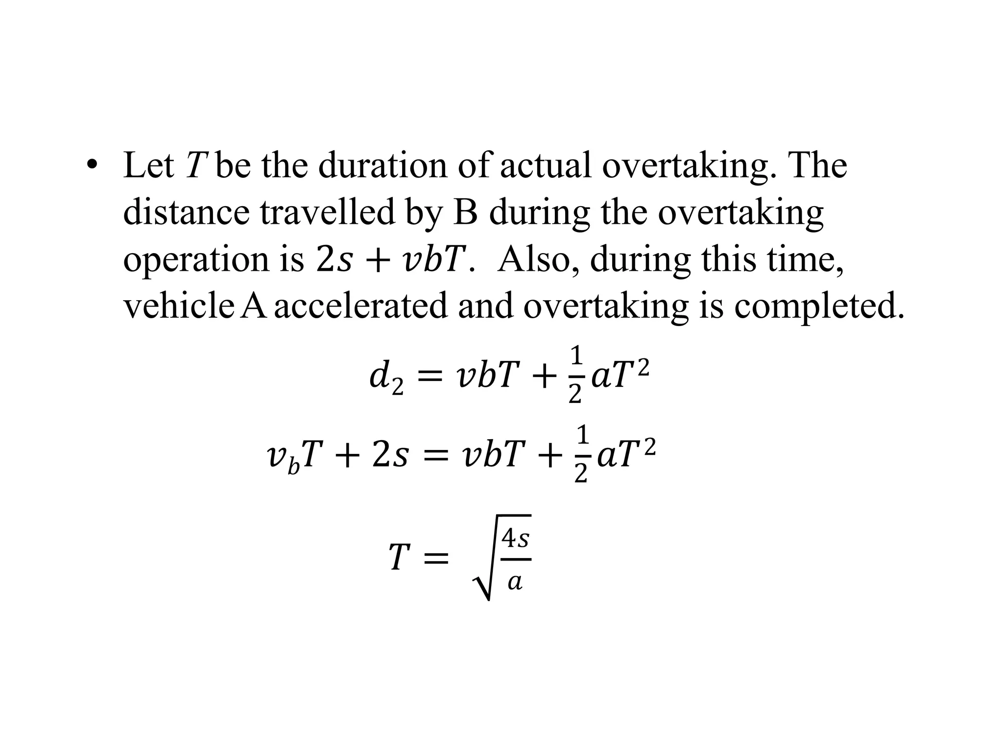 • Let T be the duration of actual overtaking. The
distance travelled by B during the overtaking
operation is 2𝑠 + 𝑣𝑏𝑇. Also, during this time,
vehicleAaccelerated and overtaking is completed.
1
𝑑2 = 𝑣𝑏𝑇 + 2
𝑎𝑇2
1
𝑣𝑏𝑇 + 2𝑠 = 𝑣𝑏𝑇 + 2
𝑎𝑇2
𝑇 =
4𝑠
𝑎
 
