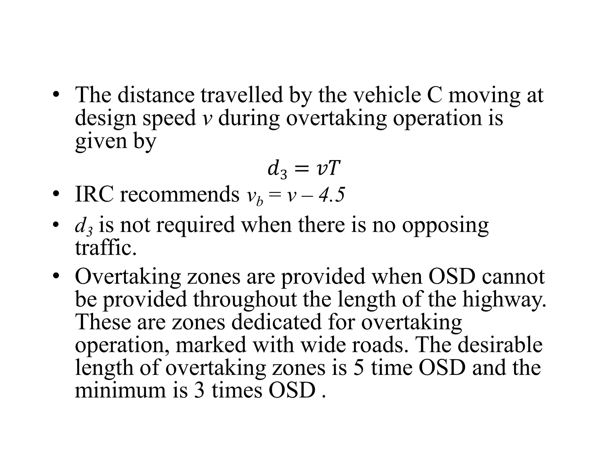 • The distance travelled by the vehicle C moving at
design speed v during overtaking operation is
given by
𝑑3 = 𝑣𝑇
• IRC recommends vb = v – 4.5
• d3 is not required when there is no opposing
traffic.
• Overtaking zones are provided when OSD cannot
be provided throughout the length of the highway.
These are zones dedicated for overtaking
operation, marked with wide roads. The desirable
length of overtaking zones is 5 time OSD and the
minimum is 3 times OSD .
 