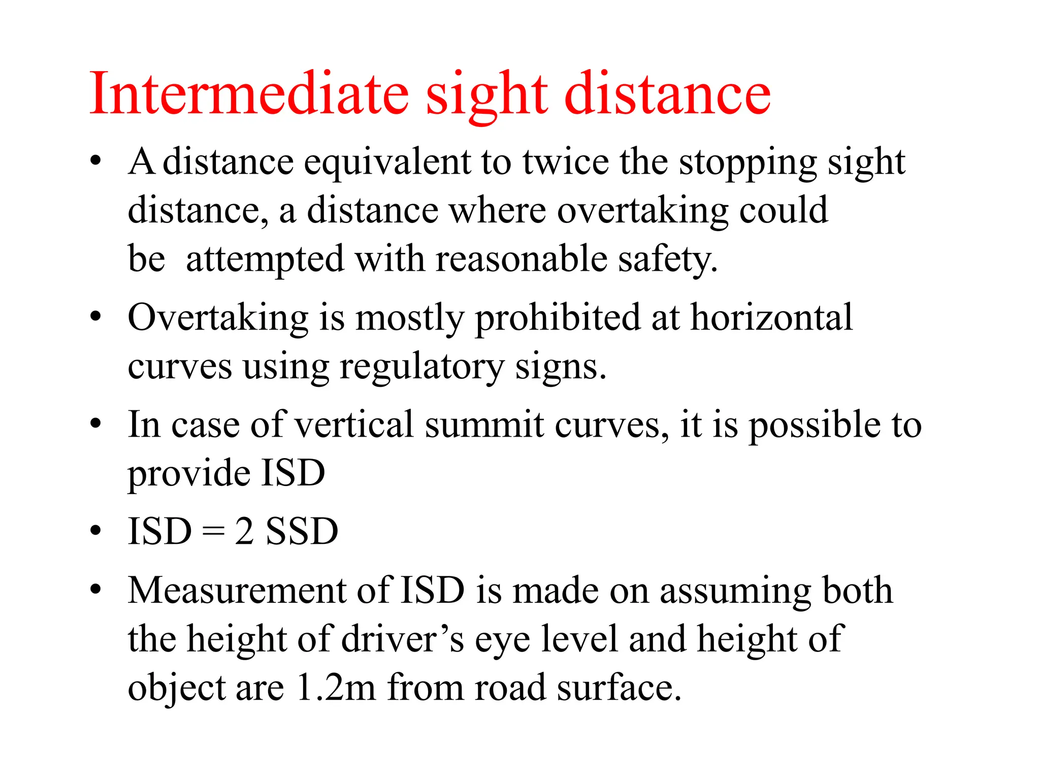 Intermediate sight distance
• Adistance equivalent to twice the stopping sight
distance, a distance where overtaking could
be attempted with reasonable safety.
• Overtaking is mostly prohibited at horizontal
curves using regulatory signs.
• In case of vertical summit curves, it is possible to
provide ISD
• ISD = 2 SSD
• Measurement of ISD is made on assuming both
the height of driver’s eye level and height of
object are 1.2m from road surface.
 