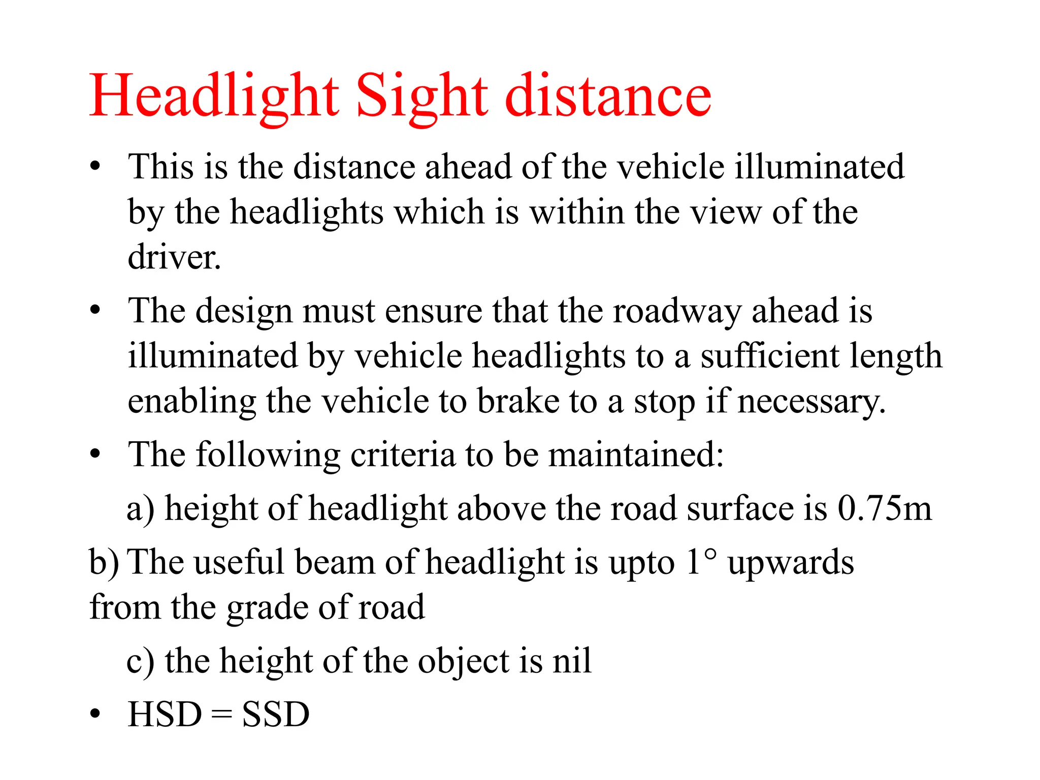 Headlight Sight distance
• This is the distance ahead of the vehicle illuminated
by the headlights which is within the view of the
driver.
• The design must ensure that the roadway ahead is
illuminated by vehicle headlights to a sufficient length
enabling the vehicle to brake to a stop if necessary.
• The following criteria to be maintained:
a) height of headlight above the road surface is 0.75m
b) The useful beam of headlight is upto 1° upwards
from the grade of road
c) the height of the object is nil
• HSD = SSD
 