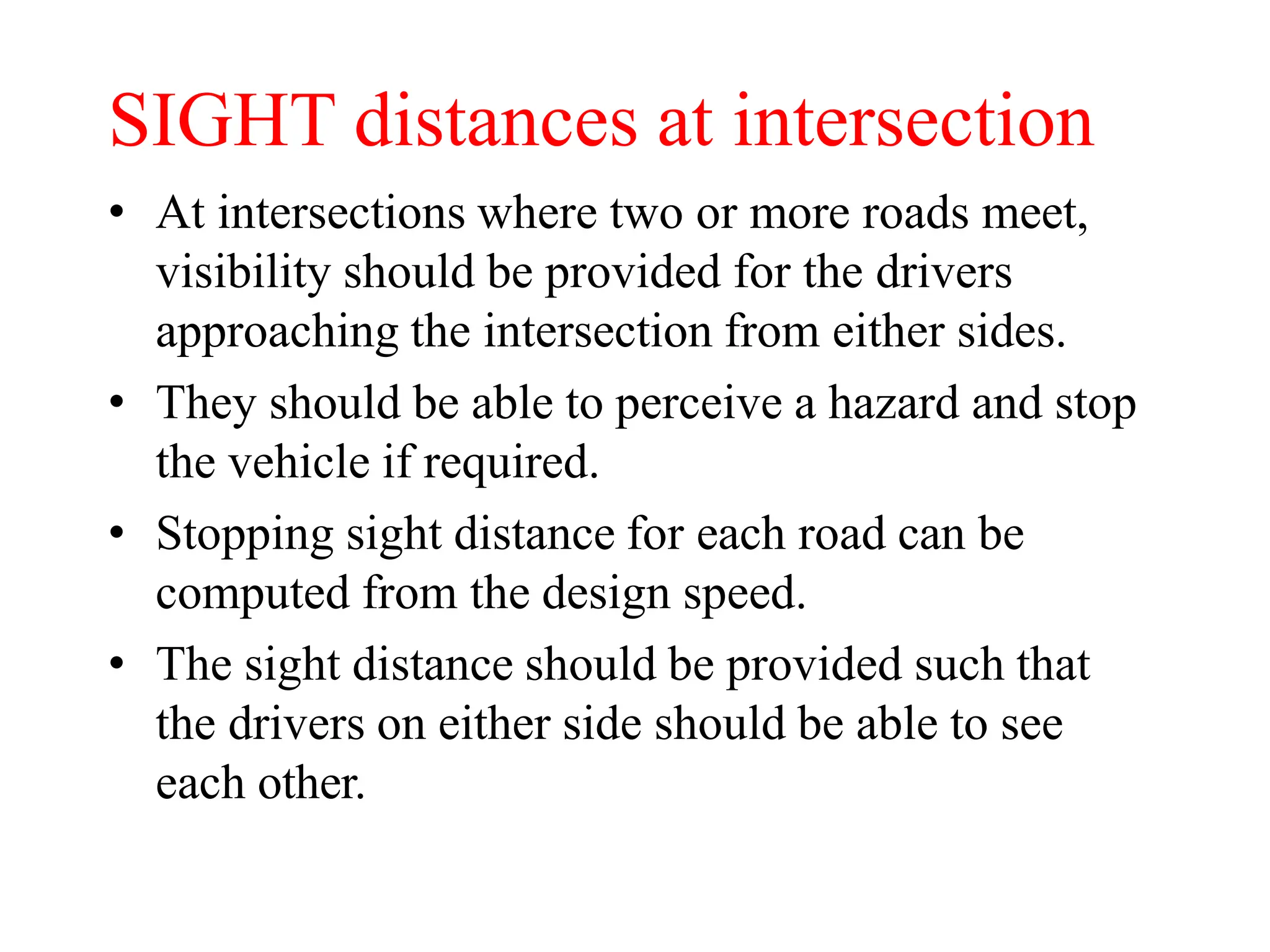 SIGHT distances at intersection
• At intersections where two or more roads meet,
visibility should be provided for the drivers
approaching the intersection from either sides.
• They should be able to perceive a hazard and stop
the vehicle if required.
• Stopping sight distance for each road can be
computed from the design speed.
• The sight distance should be provided such that
the drivers on either side should be able to see
each other.
 