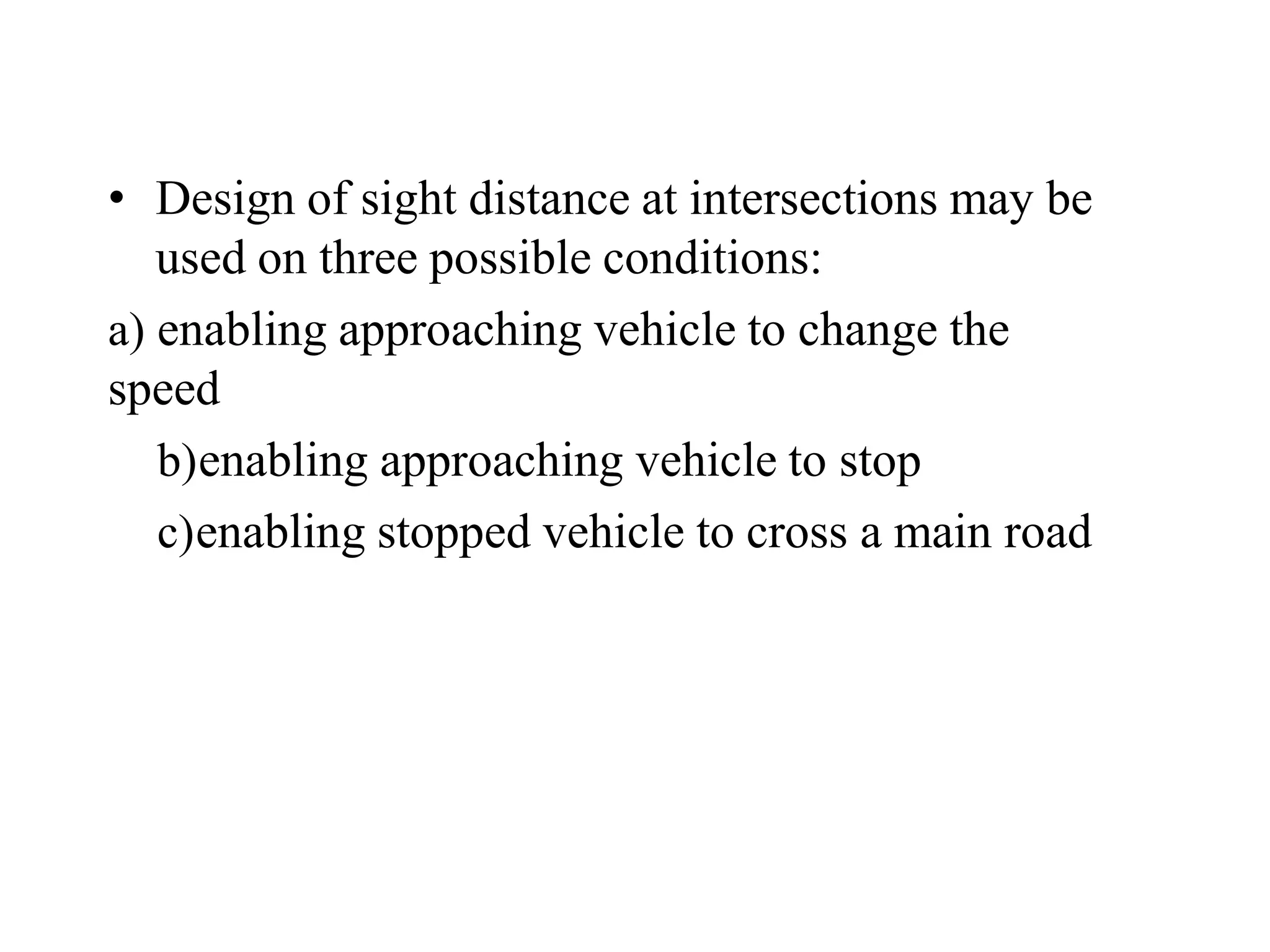 • Design of sight distance at intersections may be
used on three possible conditions:
a) enabling approaching vehicle to change the
speed
b)enabling approaching vehicle to stop
c)enabling stopped vehicle to cross a main road
 