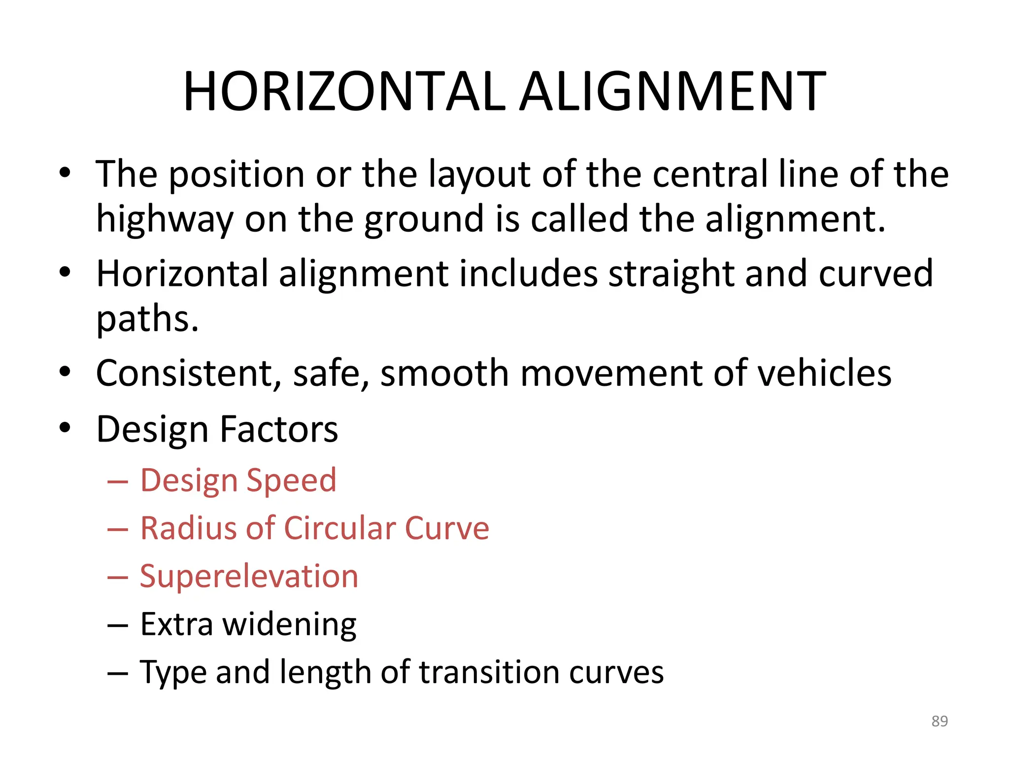89
HORIZONTAL ALIGNMENT
• The position or the layout of the central line of the
highway on the ground is called the alignment.
• Horizontal alignment includes straight and curved
paths.
• Consistent, safe, smooth movement of vehicles
• Design Factors
– Design Speed
– Radius of Circular Curve
– Superelevation
– Extra widening
– Type and length of transition curves
 