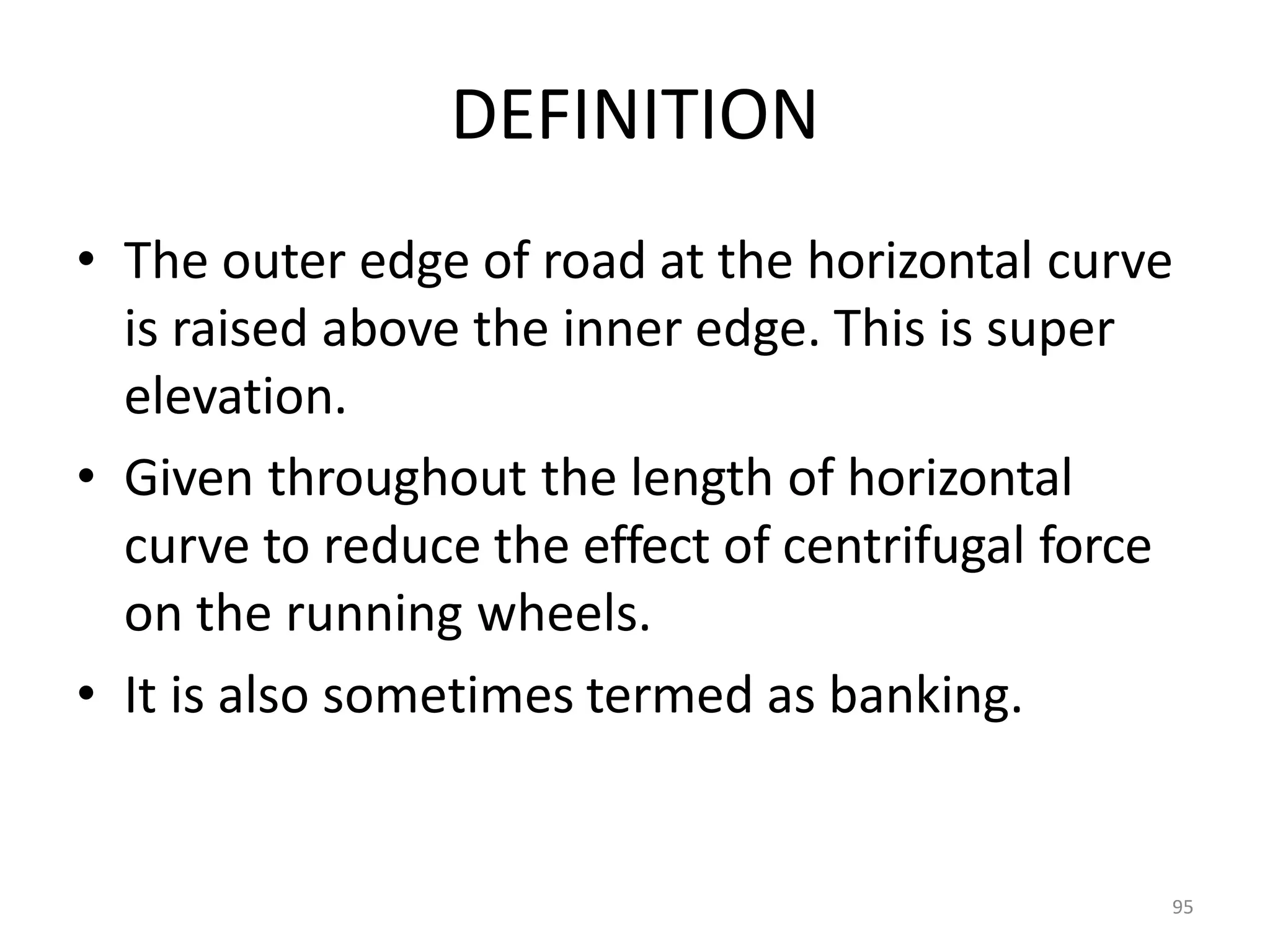95
DEFINITION
• The outer edge of road at the horizontal curve
is raised above the inner edge. This is super
elevation.
• Given throughout the length of horizontal
curve to reduce the effect of centrifugal force
on the running wheels.
• It is also sometimes termed as banking.
 