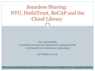 KAT HAGEDORN
HATHITRUST SPECIAL PROJECTS COORDINATOR
UNIVERSITY OF MICHIGAN LIBRARIES
OCTOBER 9, 2009
Seamless Sharing:
NYU, HathiTrust, ReCAP and the
Cloud Library
With thanks to Constance Malpas at OCLC and John Wilkin at University of Michigan for their considerable contributions
 