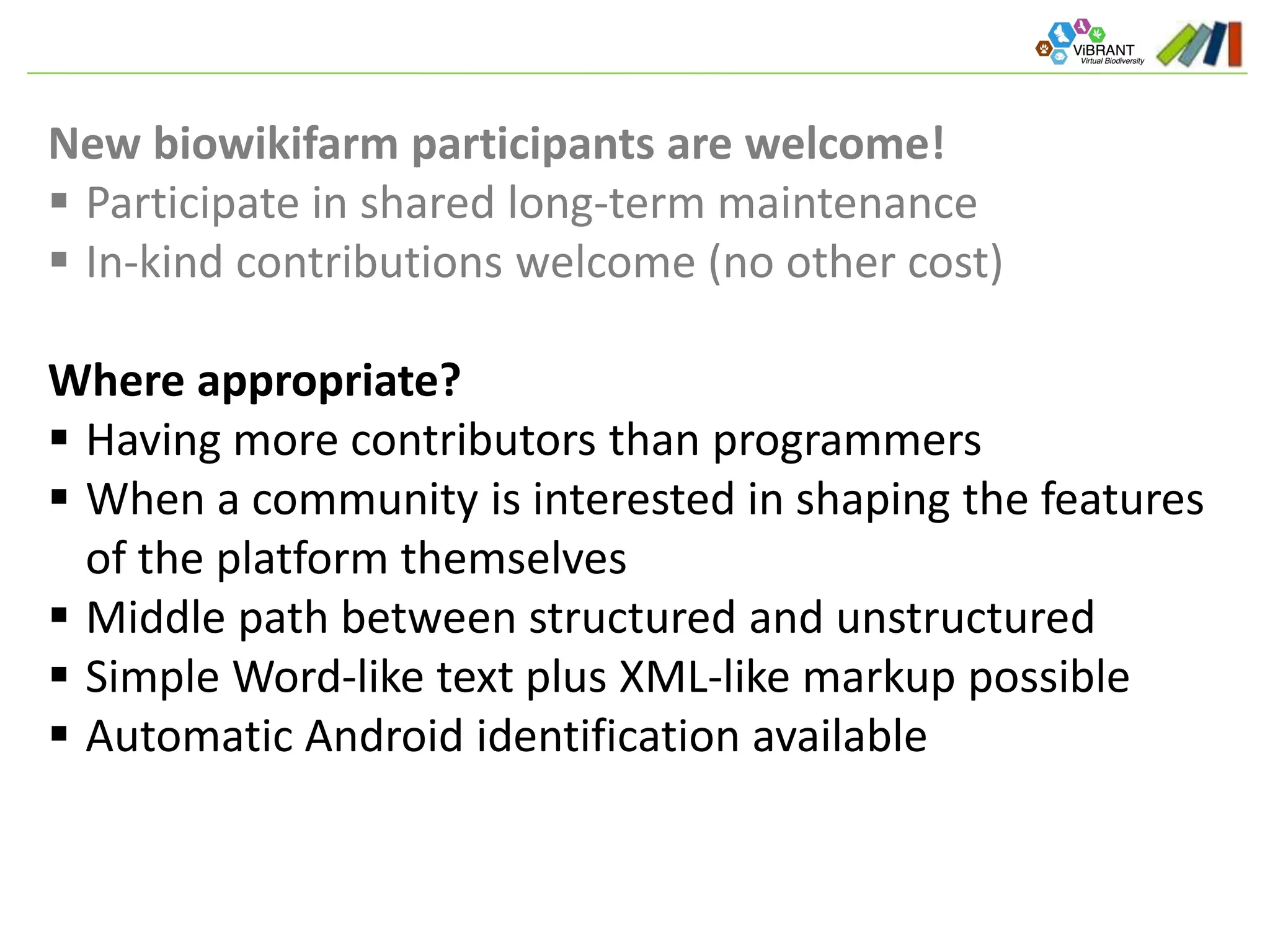 New biowikifarm participants are welcome!
 Participate in shared long-term maintenance
 In-kind contributions welcome (no other cost)
Where appropriate?
 Having more contributors than programmers
 When a community is interested in shaping the features
of the platform themselves
 Middle path between structured and unstructured
 Simple Word-like text plus XML-like markup possible
 Automatic Android identification available
 