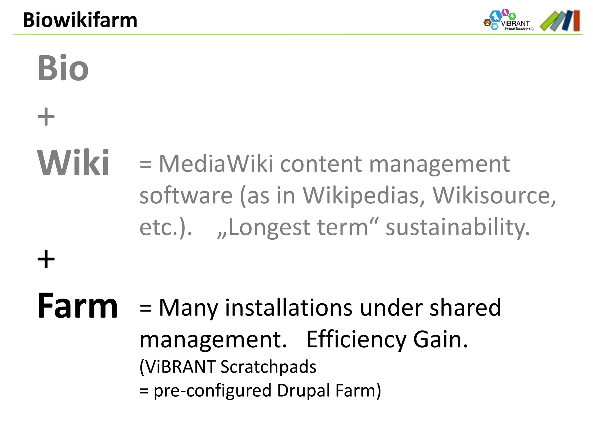 Biowikifarm
Bio
+
Wiki
+
Farm
= MediaWiki content management
software (as in Wikipedias, Wikisource,
etc.). „Longest term“ sustainability.
= Many installations under shared
management. Efficiency Gain.
(ViBRANT Scratchpads
= pre-configured Drupal Farm)
 