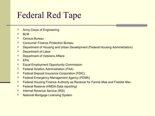 Federal Red Tape
 Army Corps of Engineering
 BLM
 Census Bureau
 Consumer Finance Protection Bureau
 Department of Housing and Urban Development (Federal Housing Administration)
 Department of Labor
 Department of Veterans Affairs
 EPA
 Equal Employment Opportunity Commission
 Federal Aviation Administration (FAA)
 Federal Deposit Insurance Corporation (FDIC)
 Federal Emergency Management Agency (FEMA)
 Federal Housing Finance Authority as Receiver for Fannie Mae and Freddie Mac
 Federal Reserve (HMDA Data reporting)
 Internal Revenue Service (IRS)
 National Mortgage Licensing System
 